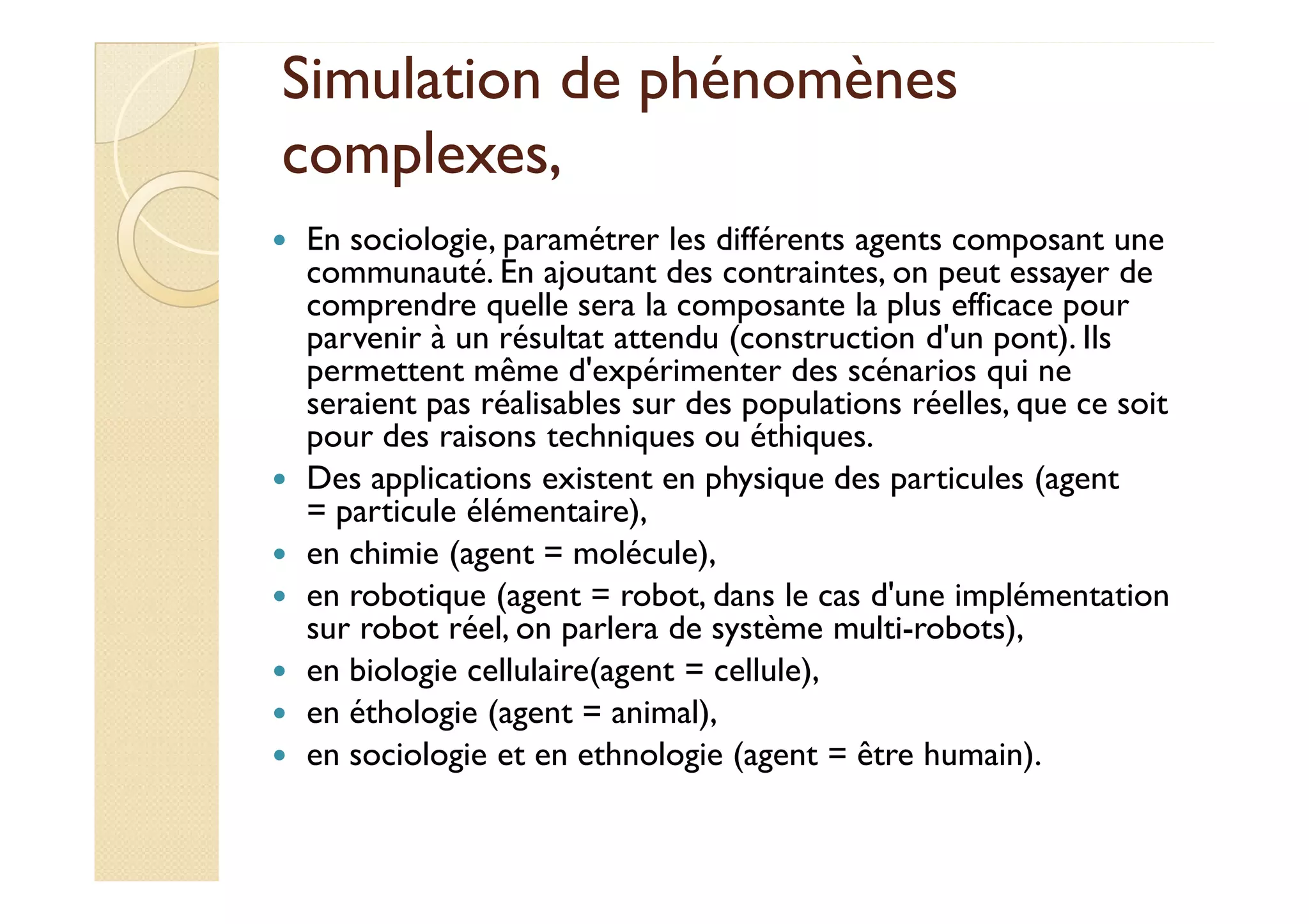 Simulation ddee pphhéénnoommèènneess 
ccoommpplleexxeess,, 
 En sociologie, paramétrer les différents agents composant une 
communauté. En ajoutant des contraintes, on peut essayer de 
comprendre quelle sera la composante la plus efficace pour 
parvenir à un résultat attendu (construction d'un pont). Ils 
permettent même d'expérimenter des scénarios qui ne 
seraient pas réalisables sur des populations réelles, que ce soit 
pour des raisons techniques ou éthiques. 
 DDeess aapppplliiccaattiioonnss eexxiisstteenntt eenn pphhyyssiiqquuee ddeess ppaarrttiiccuulleess ((aaggeenntt 
= particule élémentaire), 
 en chimie (agent = molécule), 
 en robotique (agent = robot, dans le cas d'une implémentation 
sur robot réel, on parlera de système multi-robots), 
 en biologie cellulaire(agent = cellule), 
 en éthologie (agent = animal), 
 en sociologie et en ethnologie (agent = être humain). 
 
