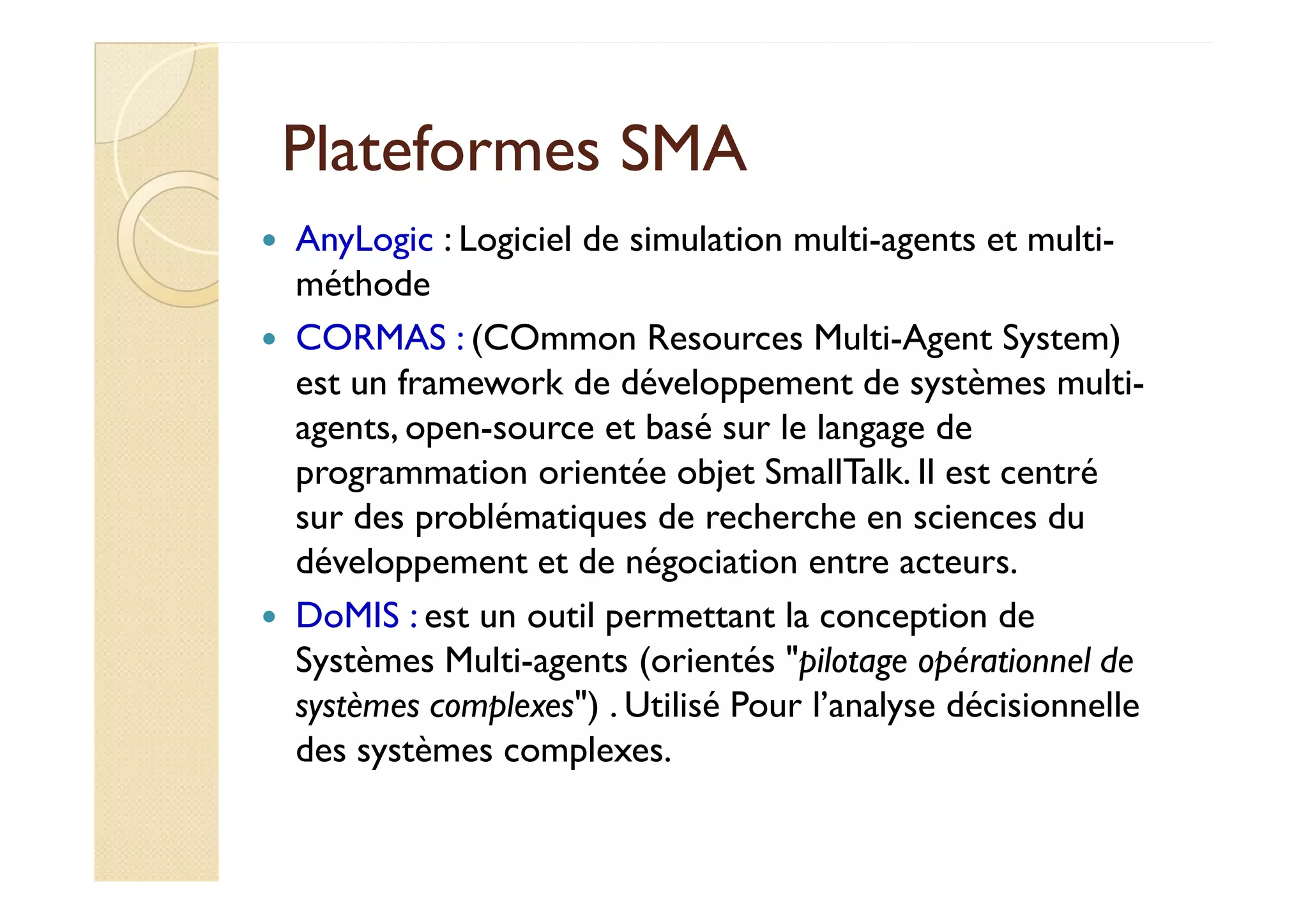 PPllaatteeffoorrmmeess SSMMAA 
 AnyLogic : Logiciel de simulation multi-agents et multi-méthode 
 CORMAS : (COmmon Resources Multi-Agent System) 
est un framework de développement de systèmes multi-agents, 
open-source et basé sur le langage de 
pprrooggrraammmmaattiioonn oorriieennttééee oobbjjeett SSmmaallllTTaallkk. IIll eesstt cceennttrréé 
sur des problématiques de recherche en sciences du 
développement et de négociation entre acteurs. 
 DoMIS : est un outil permettant la conception de 
Systèmes Multi-agents (orientés pilotage opérationnel de 
systèmes complexes) . Utilisé Pour l’analyse décisionnelle 
des systèmes complexes. 
 