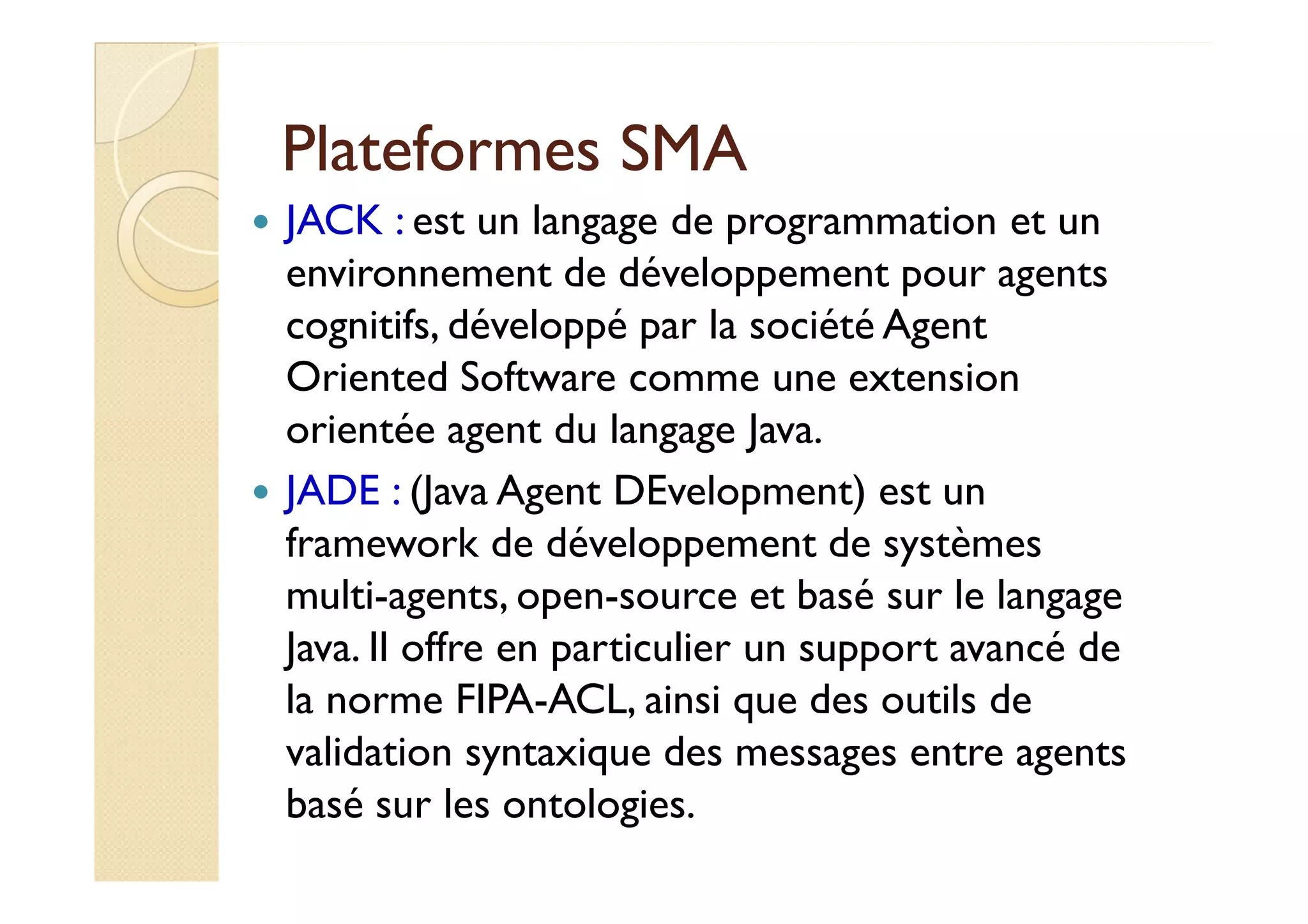 PPllaatteeffoorrmmeess SSMMAA 
 JACK : est un langage de programmation et un 
environnement de développement pour agents 
cognitifs, développé par la société Agent 
Oriented Software comme une extension 
orientée agent du langage Java. 
 JJAADDEE :: ((JJaavvaa AAggeenntt DDEEvveellooppmmeenntt)) eesstt uunn 
framework de développement de systèmes 
multi-agents, open-source et basé sur le langage 
Java. Il offre en particulier un support avancé de 
la norme FIPA-ACL, ainsi que des outils de 
validation syntaxique des messages entre agents 
basé sur les ontologies. 
 
