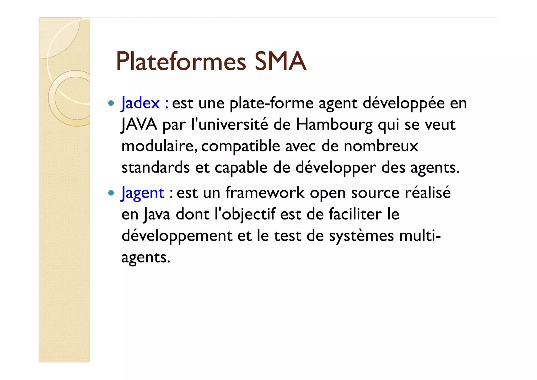 PPllaatteeffoorrmmeess SSMMAA 
 Jadex : est une plate-forme agent développée en 
JAVA par l'université de Hambourg qui se veut 
modulaire, compatible avec de nombreux 
standards et capable de développer des agents. 
 JJaaggeenntt :: eesstt uunn ffrraammeewwoorrkk ooppeenn ssoouurrccee rrééaalliisséé 
en Java dont l'objectif est de faciliter le 
développement et le test de systèmes multi-agents. 
 