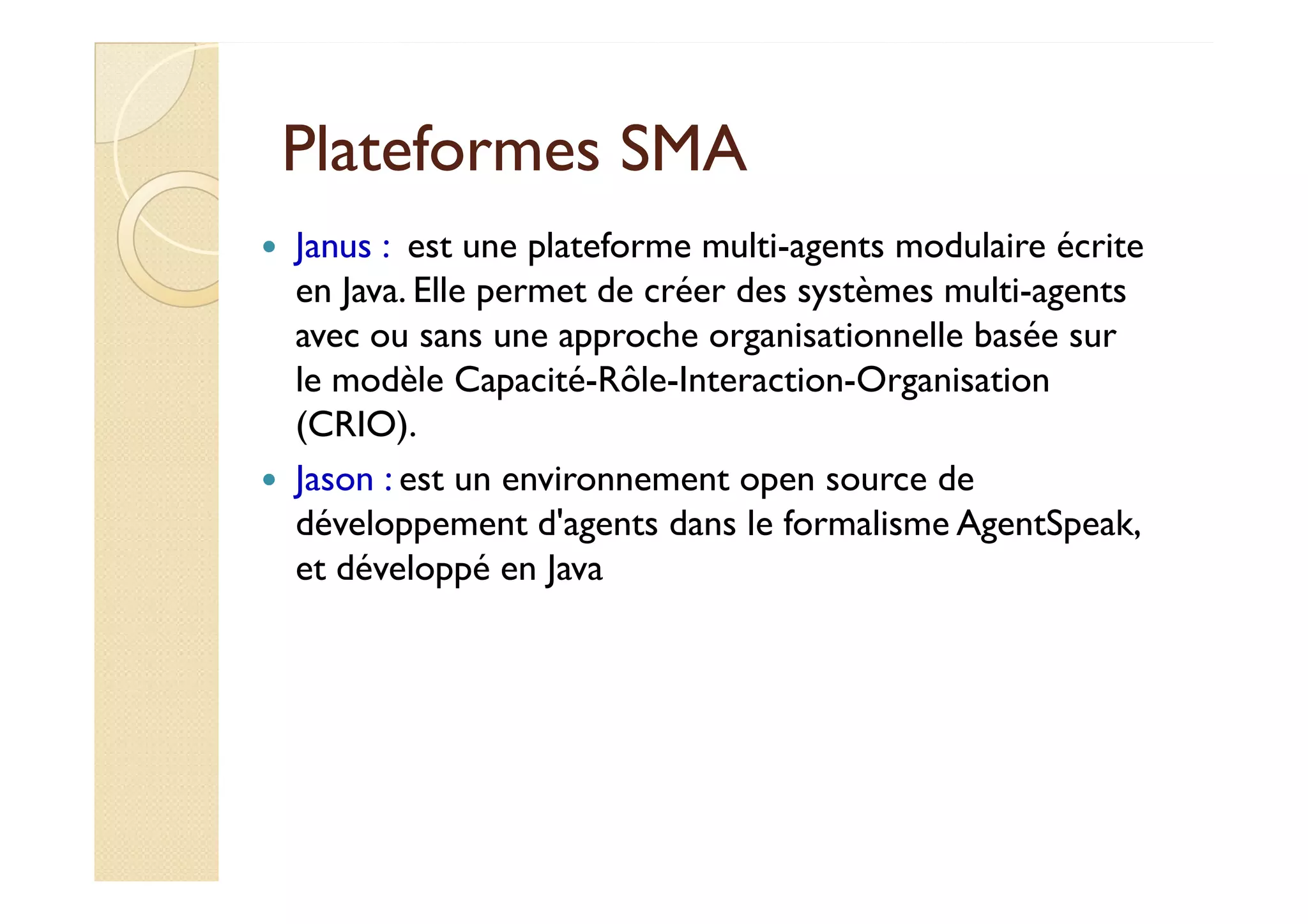 PPllaatteeffoorrmmeess SSMMAA 
 Janus : est une plateforme multi-agents modulaire écrite 
en Java. Elle permet de créer des systèmes multi-agents 
avec ou sans une approche organisationnelle basée sur 
le modèle Capacité-Rôle-Interaction-Organisation 
(CRIO). 
 JJaassoonn :: eesstt uunn eennvviirroonnnneemmeenntt ooppeenn ssoouurrccee ddee 
développement d'agents dans le formalisme AgentSpeak, 
et développé en Java 
 