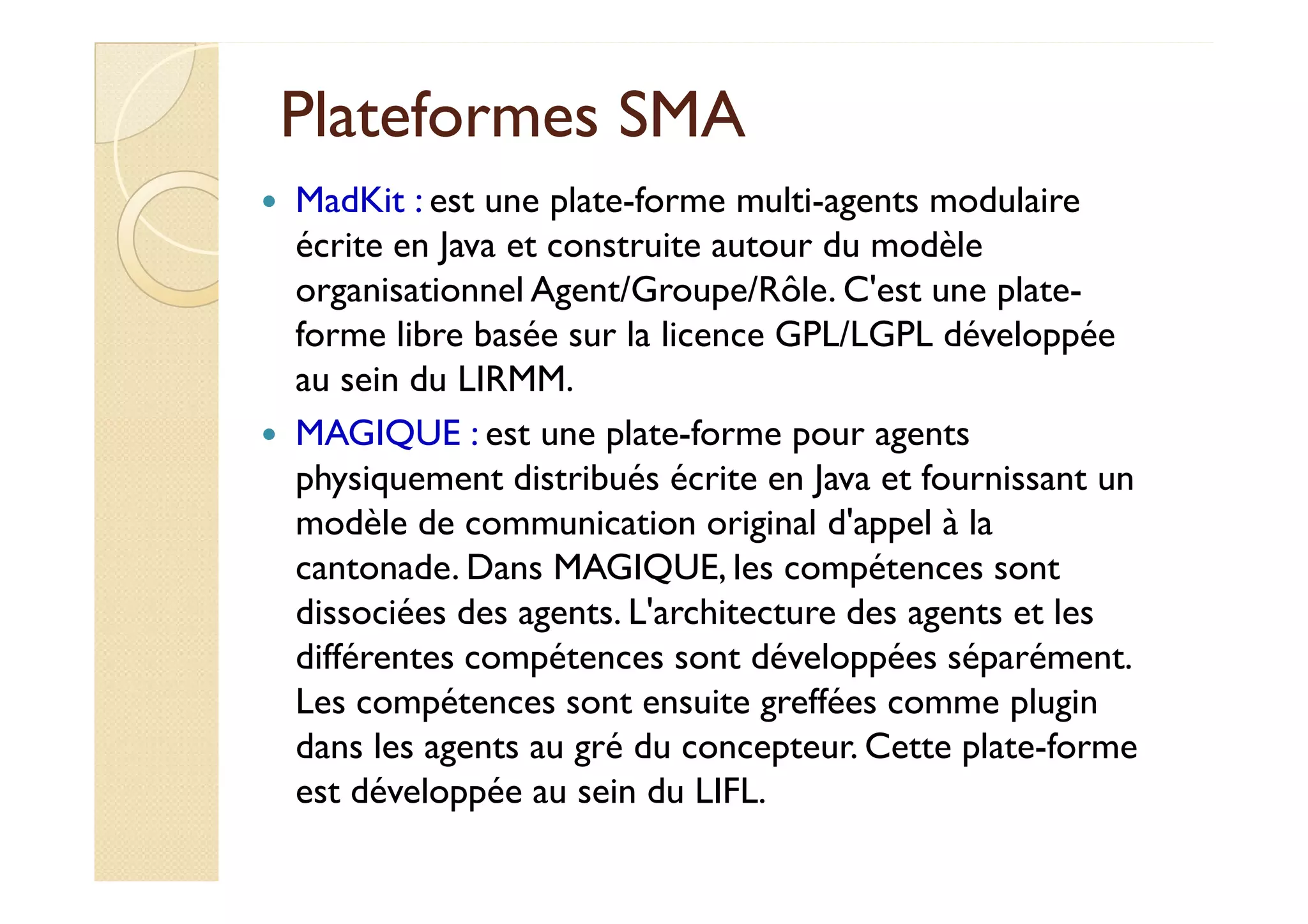 PPllaatteeffoorrmmeess SSMMAA 
 MadKit : est une plate-forme multi-agents modulaire 
écrite en Java et construite autour du modèle 
organisationnel Agent/Groupe/Rôle. C'est une plate-forme 
libre basée sur la licence GPL/LGPL développée 
au sein du LIRMM. 
 MAGIQUE : est une plate-forme pour agents 
pphhyyssiiqquueemmeenntt ddiissttrriibbuuééss ééccrriittee eenn JJaavvaa eett ffoouurrnniissssaanntt uunn 
modèle de communication original d'appel à la 
cantonade. Dans MAGIQUE, les compétences sont 
dissociées des agents. L'architecture des agents et les 
différentes compétences sont développées séparément. 
Les compétences sont ensuite greffées comme plugin 
dans les agents au gré du concepteur. Cette plate-forme 
est développée au sein du LIFL. 
 