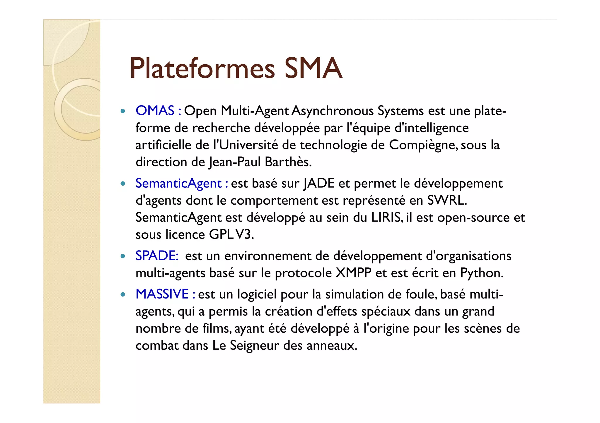 PPllaatteeffoorrmmeess SSMMAA 
 OMAS : Open Multi-Agent Asynchronous Systems est une plate-forme 
de recherche développée par l'équipe d'intelligence 
artificielle de l'Université de technologie de Compiègne, sous la 
direction de Jean-Paul Barthès. 
 SemanticAgent : est basé sur JADE et permet le développement 
d'agents dont le comportement est représenté en SWRL. 
SSeemmaannttiiccAAggeenntt eesstt ddéévveellooppppéé aauu sseeiinn dduu LLIIRRIISS,, iill eesstt ooppeenn--ssoouurrccee eett 
sous licence GPL V3. 
 SPADE: est un environnement de développement d'organisations 
multi-agents basé sur le protocole XMPP et est écrit en Python. 
 MASSIVE : est un logiciel pour la simulation de foule, basé multi-agents, 
qui a permis la création d'effets spéciaux dans un grand 
nombre de films, ayant été développé à l'origine pour les scènes de 
combat dans Le Seigneur des anneaux. 
 