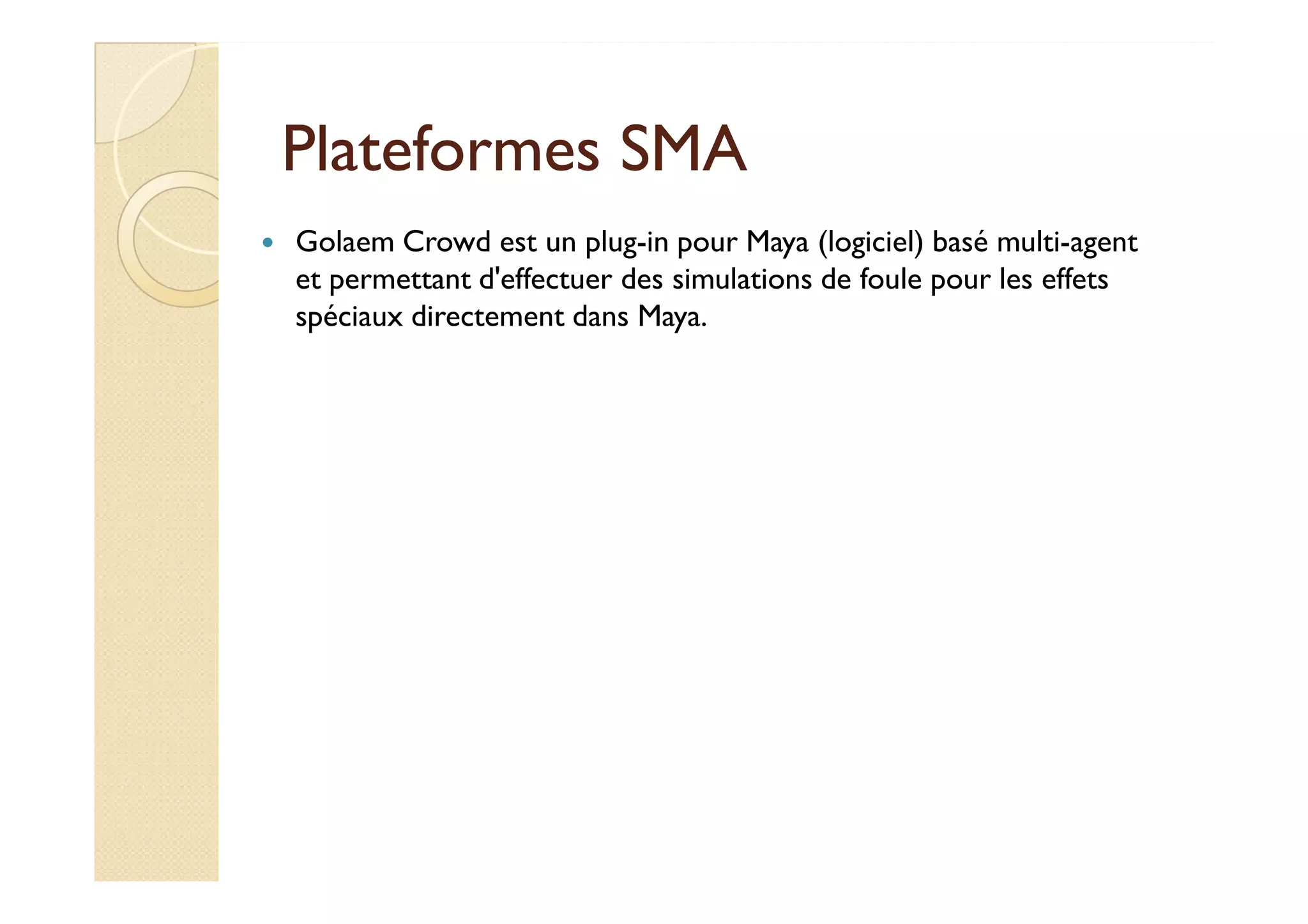 PPllaatteeffoorrmmeess SSMMAA 
 Golaem Crowd est un plug-in pour Maya (logiciel) basé multi-agent 
et permettant d'effectuer des simulations de foule pour les effets 
spéciaux directement dans Maya. 
 