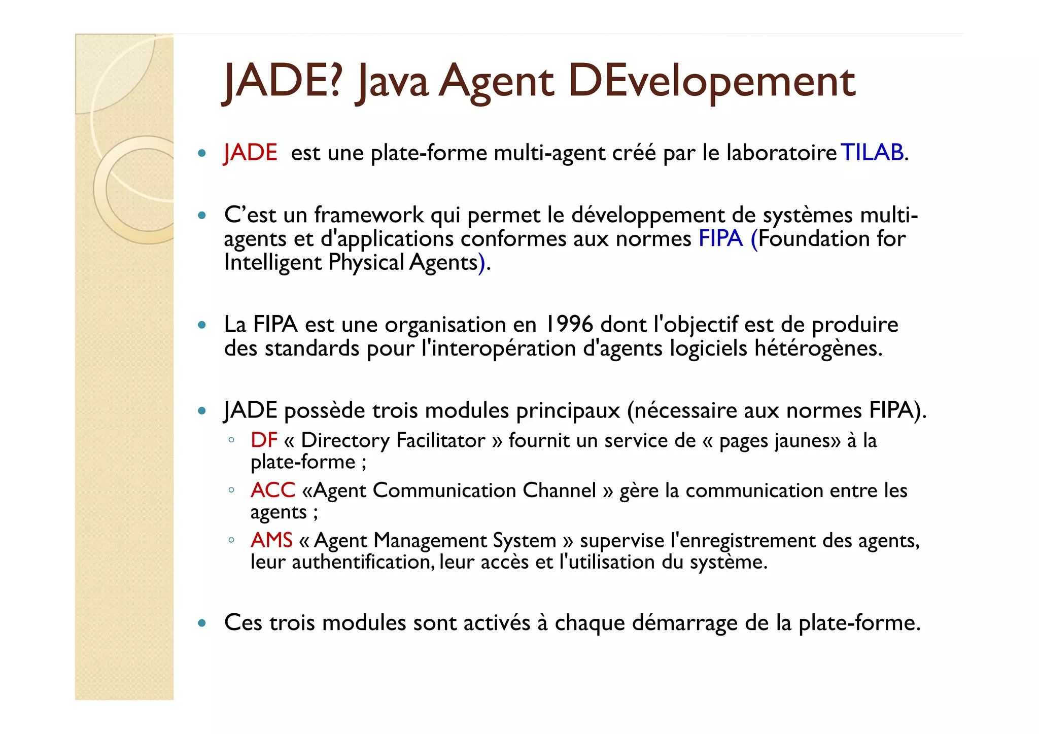 JJAADDEE?? JJaavvaa AAggeenntt DDEEvveellooppeemmeenntt 
 JADE est une plate-forme multi-agent créé par le laboratoire TILAB. 
 C’est un framework qui permet le développement de systèmes multi-agents 
et d'applications conformes aux normes FIPA (Foundation for 
Intelligent Physical Agents). 
 La FIPA est une organisation en 1996 dont l'objectif est de produire 
des standards pour l'interopération d'agents logiciels hétérogènes. 
 JADE possède trois modules principaux (nécessaire aux normes FIPA). 
◦ DF « Directory Facilitator » fournit un service de « pages jaunes» à la 
plate-forme ; 
◦ ACC «Agent Communication Channel » gère la communication entre les 
agents ; 
◦ AMS « Agent Management System » supervise l'enregistrement des agents, 
leur authentification, leur accès et l'utilisation du système. 
 Ces trois modules sont activés à chaque démarrage de la plate-forme. 
 