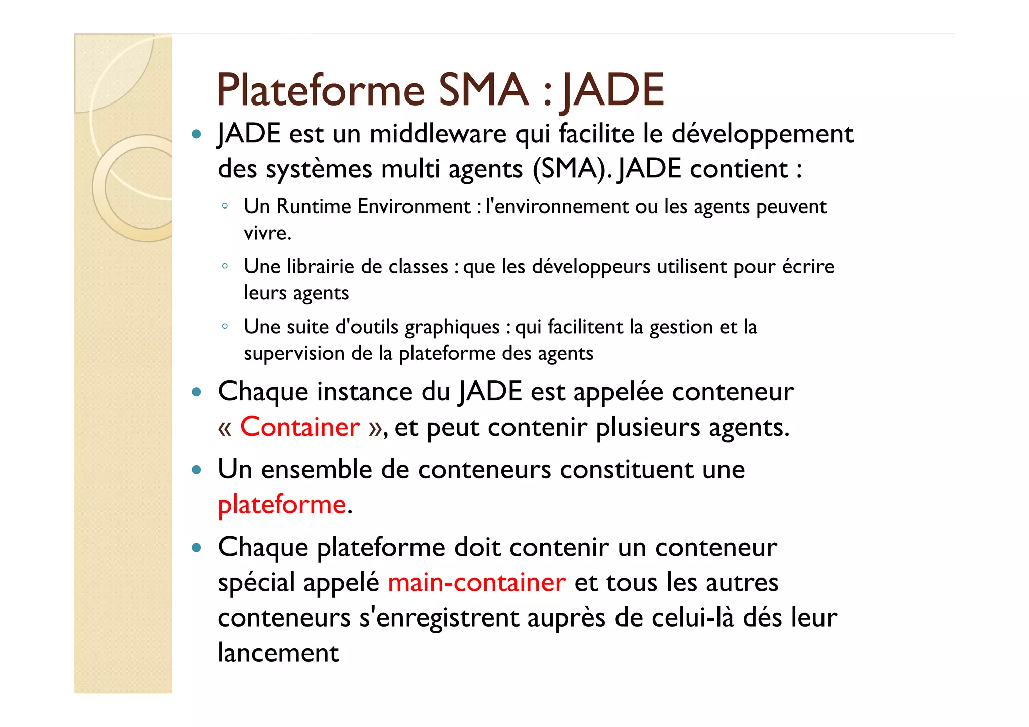 Plateforme SSMMAA :: JJAADDEE 
 JADE est un middleware qui facilite le développement 
des systèmes multi agents (SMA). JADE contient : 
◦ Un Runtime Environment : l'environnement ou les agents peuvent 
vivre. 
◦ Une librairie de classes : que les développeurs utilisent pour écrire 
leurs agents 
◦ Une suite d'outils graphiques : qui facilitent la gestion et la 
ssuuppeerrvviissiioonn ddee llaa ppllaatteeffoorrmmee ddeess aaggeennttss 
 Chaque instance du JADE est appelée conteneur 
« Container », et peut contenir plusieurs agents. 
 Un ensemble de conteneurs constituent une 
plateforme. 
 Chaque plateforme doit contenir un conteneur 
spécial appelé main-container et tous les autres 
conteneurs s'enregistrent auprès de celui-là dés leur 
lancement 
 