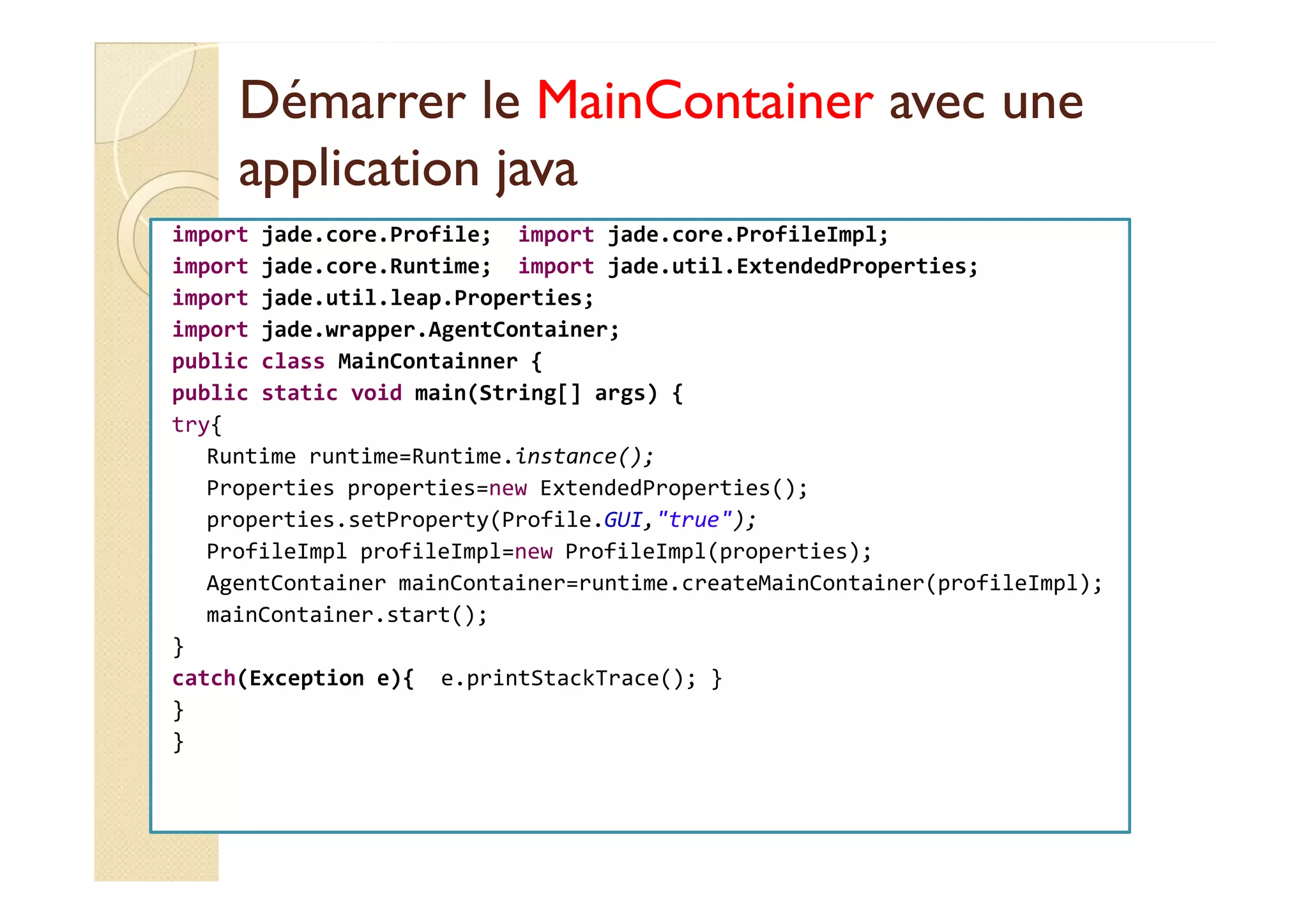 DDéémmaarrrreerr llee MMaaiinnCCoonnttaaiinneerr aavveecc uunnee 
aapppplliiccaattiioonn jjaavvaa 
import jade.core.Profile; import jade.core.ProfileImpl; 
import jade.core.Runtime; import jade.util.ExtendedProperties; 
import jade.util.leap.Properties; 
import jade.wrapper.AgentContainer; 
public class MainContainner { 
public static void main(String[] args) { 
try{ 
RRuunnttiimmee rruunnttiimmee==RRuunnttiimmee..iinnssttaannccee(());; 
Properties properties=new ExtendedProperties(); 
properties.setProperty(Profile.GUI,true); 
ProfileImpl profileImpl=new ProfileImpl(properties); 
AgentContainer mainContainer=runtime.createMainContainer(profileImpl); 
mainContainer.start(); 
} 
catch(Exception e){ e.printStackTrace(); } 
} 
} 
 