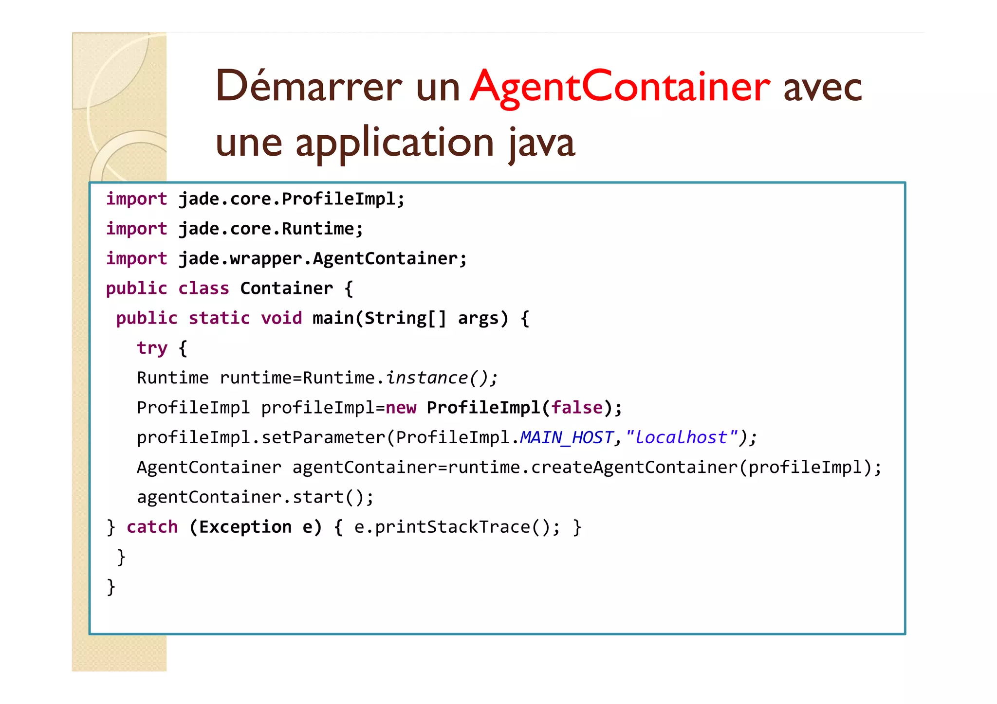 DDéémmaarrrreerr uunn AAggeennttCCoonnttaaiinneerr aavveecc 
uunnee aapppplliiccaattiioonn jjaavvaa 
import jade.core.ProfileImpl; 
import jade.core.Runtime; 
import jade.wrapper.AgentContainer; 
public class Container { 
public static void main(String[] args) { 
ttrryy {{ 
Runtime runtime=Runtime.instance(); 
ProfileImpl profileImpl=new ProfileImpl(false); 
profileImpl.setParameter(ProfileImpl.MAIN_HOST,localhost); 
AgentContainer agentContainer=runtime.createAgentContainer(profileImpl); 
agentContainer.start(); 
} catch (Exception e) { e.printStackTrace(); } 
} 
} 
 