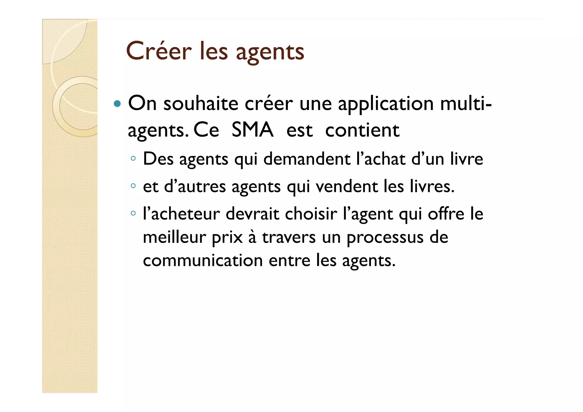CCrrééeerr lleess aaggeennttss 
 On souhaite créer une application multi-agents. 
Ce SMA est contient 
◦ Des agents qui demandent l’achat d’un livre 
◦ et d’autres agents qui vendent les livres. 
◦ ll’’aacchheetteeuurr ddeevvrraaiitt cchhooiissiirr ll’’aaggeenntt qquuii ooffffrree llee 
meilleur prix à travers un processus de 
communication entre les agents. 
 