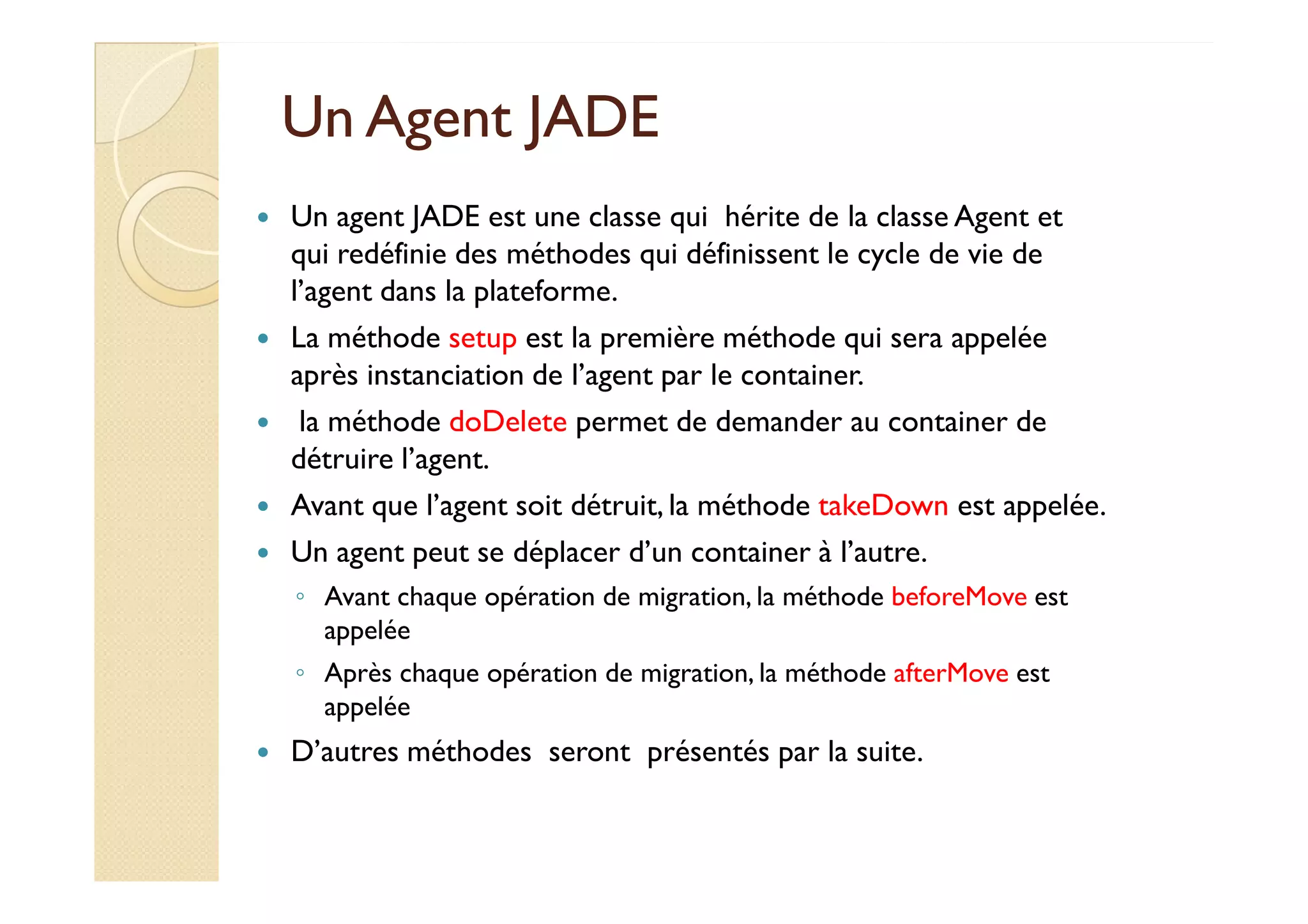 UUnn AAggeenntt JJAADDEE 
 Un agent JADE est une classe qui hérite de la classe Agent et 
qui redéfinie des méthodes qui définissent le cycle de vie de 
l’agent dans la plateforme. 
 La méthode setup est la première méthode qui sera appelée 
après instanciation de l’agent par le container. 
 la méthode doDelete permet de demander au container de 
ddééttrruuiirree ll’’aaggeenntt. 
 Avant que l’agent soit détruit, la méthode takeDown est appelée. 
 Un agent peut se déplacer d’un container à l’autre. 
◦ Avant chaque opération de migration, la méthode beforeMove est 
appelée 
◦ Après chaque opération de migration, la méthode afterMove est 
appelée 
 D’autres méthodes seront présentés par la suite. 
 