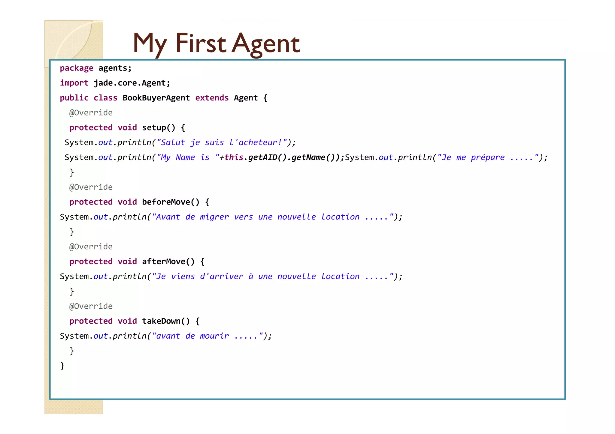 MMyy FFiirrsstt AAggeenntt 
package agents; 
import jade.core.Agent; 
public class BookBuyerAgent extends Agent { 
@Override 
protected void setup() { 
System.out.println(Salut je suis l'acheteur!); 
System.out.println(My Name is +this.getAID().getName());System.out.println(Je me prépare .....); 
} 
@Override 
protected void beforeMove() { 
SSyysstteemm..oouutt..pprriinnttllnn((AAvvaanntt ddee mmiiggrreerr vveerrss uunnee nnoouuvveellllee llooccaattiioonn ..........));; 
} 
@Override 
protected void afterMove() { 
System.out.println(Je viens d'arriver à une nouvelle location .....); 
} 
@Override 
protected void takeDown() { 
System.out.println(avant de mourir .....); 
} 
} 
 