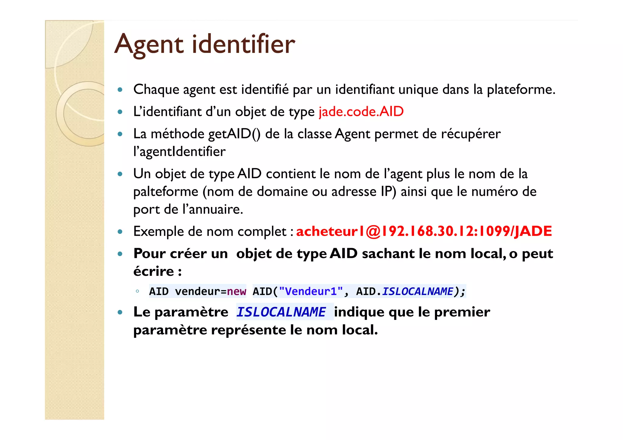 AAggeenntt iiddeennttiiffiieerr 
 Chaque agent est identifié par un identifiant unique dans la plateforme. 
 L’identifiant d’un objet de type jade.code.AID 
 La méthode getAID() de la classe Agent permet de récupérer 
l’agentIdentifier 
 Un objet de type AID contient le nom de l’agent plus le nom de la 
palteforme (nom de domaine ou adresse IP) ainsi que le numéro de 
port de l’annuaire. 
 Exemple de nom complet : acheteur1@192.168.30.12:1099/JADE 
 Pour créer un objet de type AID sachant le nom local, o peut 
écrire : 
◦ AID vendeur=new AID(Vendeur1, AID.ISLOCALNAME); 
 Le paramètre ISLOCALNAME indique que le premier 
paramètre représente le nom local. 
 