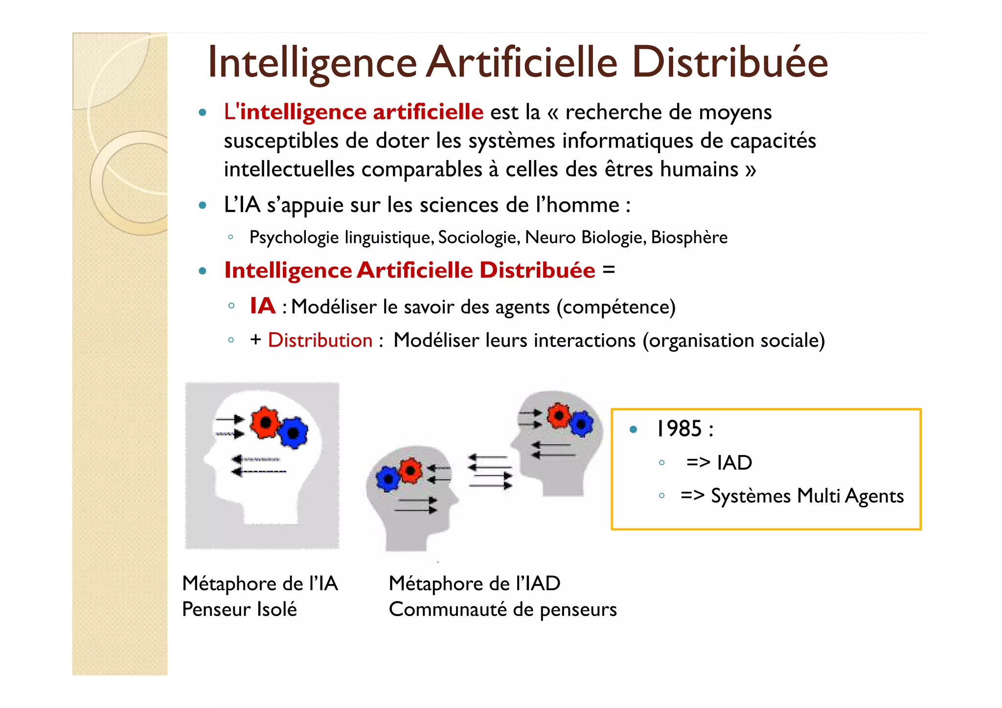 Intelligence Artificielle DDiissttrriibbuuééee 
 L'intelligence artificielle est la « recherche de moyens 
susceptibles de doter les systèmes informatiques de capacités 
intellectuelles comparables à celles des êtres humains » 
 L’IA s’appuie sur les sciences de l’homme : 
◦ Psychologie linguistique, Sociologie, Neuro Biologie, Biosphère 
 Intelligence Artificielle Distribuée = 
◦ IA : Modéliser le savoir des agents (compétence) 
◦ + Distribution : Modéliser leurs interactions (organisation sociale) 
Métaphore de l’IA 
Penseur Isolé 
Métaphore de l’IAD 
Communauté de penseurs 
 1985 : 
◦ = IAD 
◦ = Systèmes Multi Agents 
 