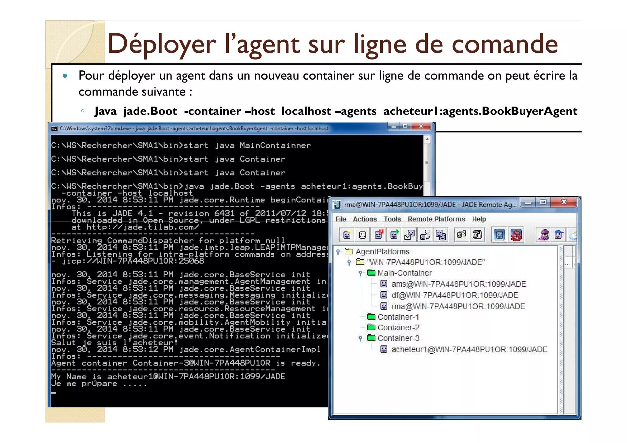 Déployer l’agent ssuurr lliiggnnee ddee ccoommaannddee 
 Pour déployer un agent dans un nouveau container sur ligne de commande on peut écrire la 
commande suivante : 
◦ Java jade.Boot -container –host localhost –agents acheteur1:agents.BookBuyerAgent 
 