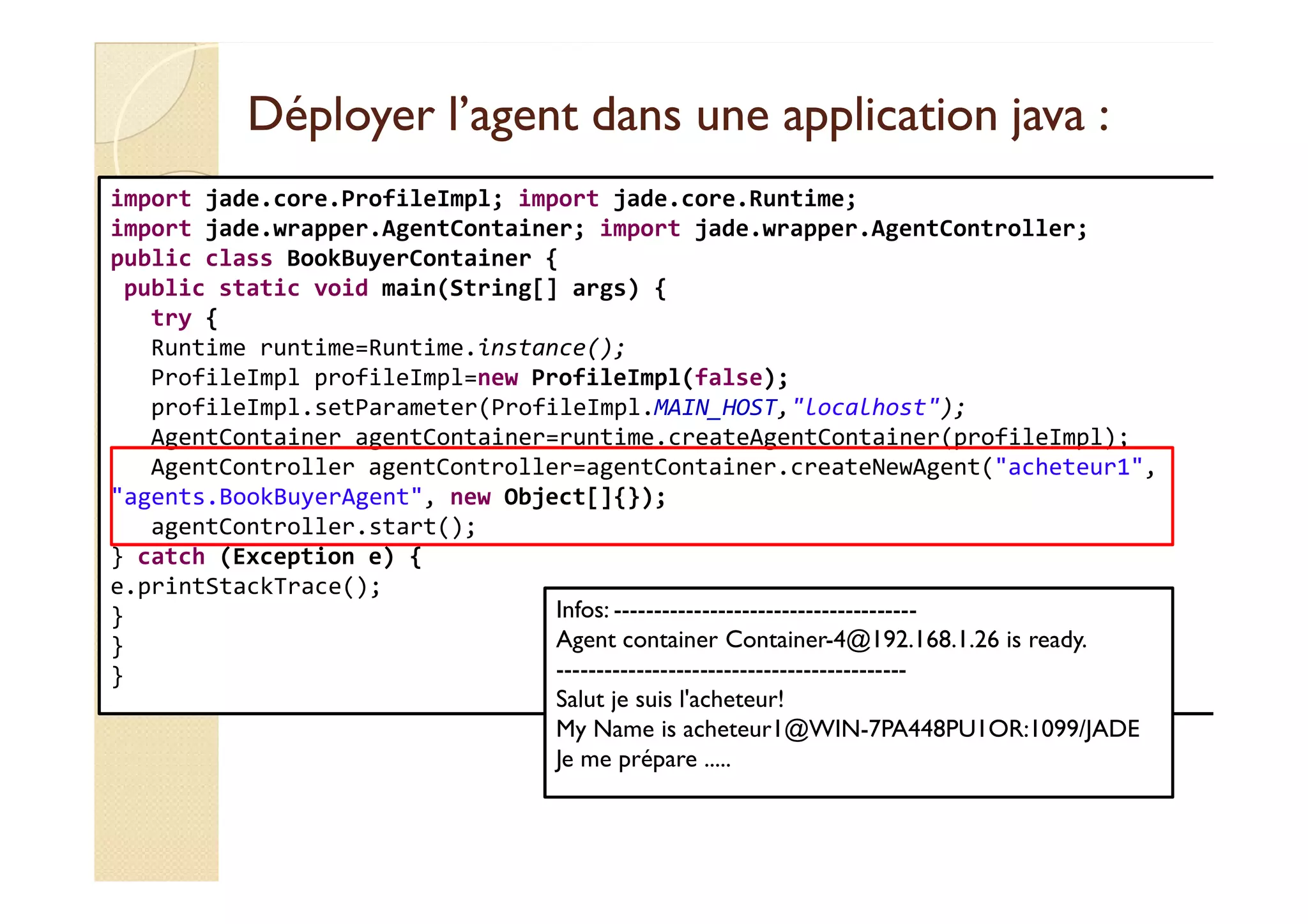 Déployer l’agent dans une aapppplliiccaattiioonn jjaavvaa :: 
import jade.core.ProfileImpl; import jade.core.Runtime; 
import jade.wrapper.AgentContainer; import jade.wrapper.AgentController; 
public class BookBuyerContainer { 
public static void main(String[] args) { 
try { 
Runtime runtime=Runtime.instance(); 
ProfileImpl profileImpl=new ProfileImpl(false); 
profileImpl.setParameter(ProfileImpl.MAIN_HOST,localhost); 
AgentContainer agentContainer=runtime.createAgentContainer(profileImpl); 
AAggeennttCCoonnttrroolllleerr aaggeennttCCoonnttrroolllleerr==aaggeennttCCoonnttaaiinneerr..ccrreeaatteeNNeewwAAggeenntt((aacchheetteeuurr11,, 
agents.BookBuyerAgent, new Object[]{}); 
agentController.start(); 
} catch (Exception e) { 
e.printStackTrace(); 
} 
} 
} 
Infos: -------------------------------------- 
Agent container Container-4@192.168.1.26 is ready. 
-------------------------------------------- 
Salut je suis l'acheteur! 
My Name is acheteur1@WIN-7PA448PU1OR:1099/JADE 
Je me prépare ..... 
 