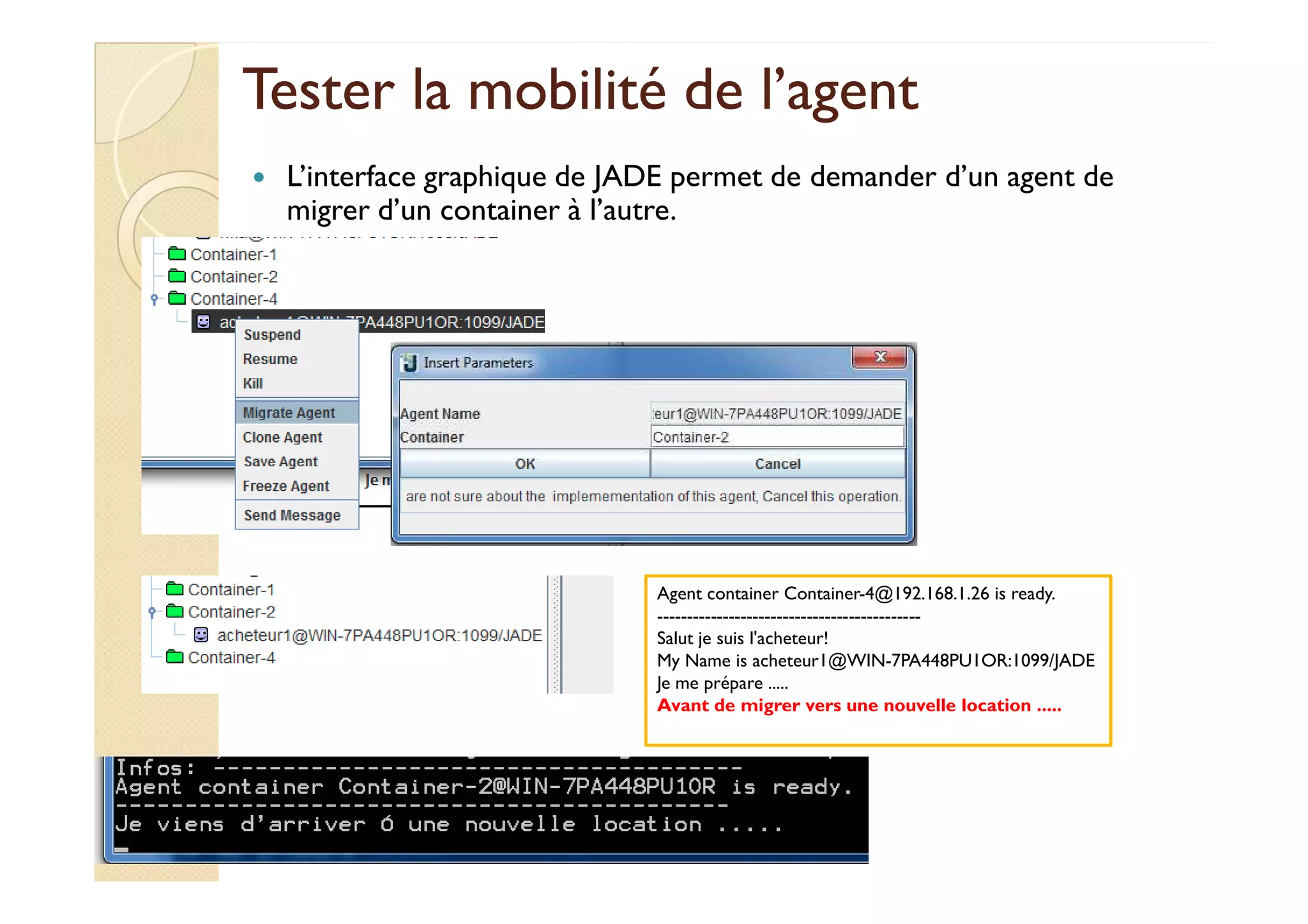 Tester la mmoobbiilliittéé ddee ll’’aaggeenntt 
 L’interface graphique de JADE permet de demander d’un agent de 
migrer d’un container à l’autre. 
Agent container Container-4@192.168.1.26 is ready. 
-------------------------------------------- 
Salut je suis l'acheteur! 
My Name is acheteur1@WIN-7PA448PU1OR:1099/JADE 
Je me prépare ..... 
Avant de migrer vers une nouvelle location ..... 
 