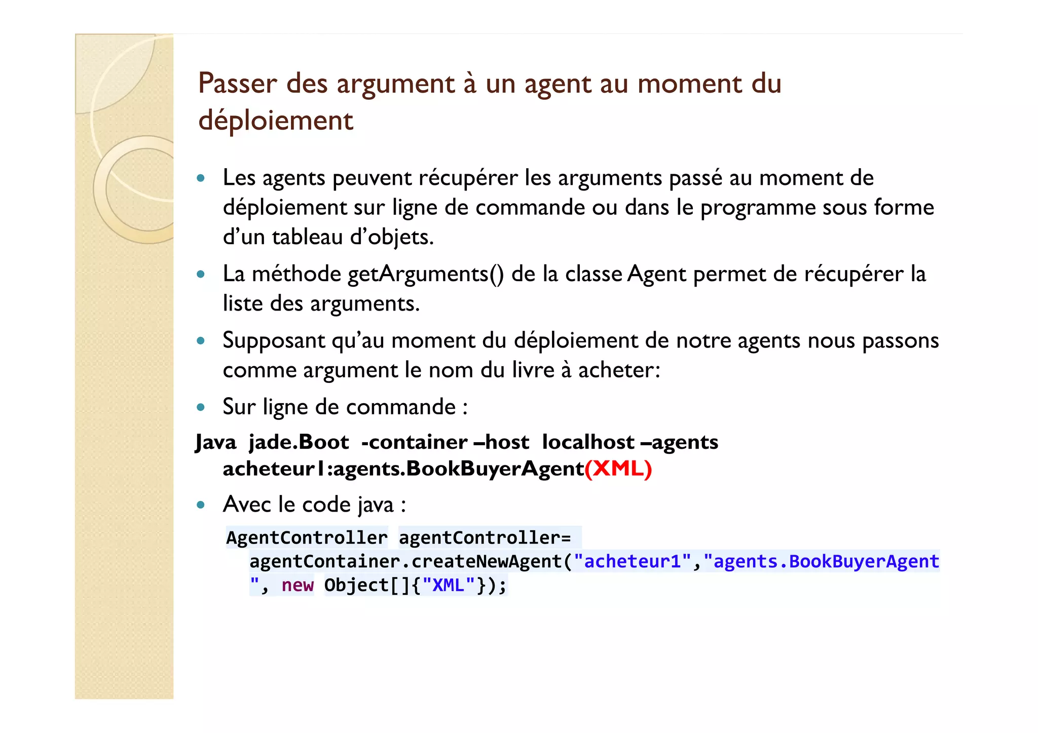 Passer des argument àà uunn aaggeenntt aauu mmoommeenntt dduu 
ddééppllooiieemmeenntt 
 Les agents peuvent récupérer les arguments passé au moment de 
déploiement sur ligne de commande ou dans le programme sous forme 
d’un tableau d’objets. 
 La méthode getArguments() de la classe Agent permet de récupérer la 
liste des arguments. 
 Supposant qu’au moment du déploiement de notre agents nous passons 
ccoommmmee aarrgguummeenntt llee nnoomm dduu lliivvrree àà aacchheetteerr:: 
 Sur ligne de commande : 
Java jade.Boot -container –host localhost –agents 
acheteur1:agents.BookBuyerAgent(XML) 
 Avec le code java : 
AgentController agentController= 
agentContainer.createNewAgent(acheteur1,agents.BookBuyerAgent 
, new Object[]{XML}); 
 