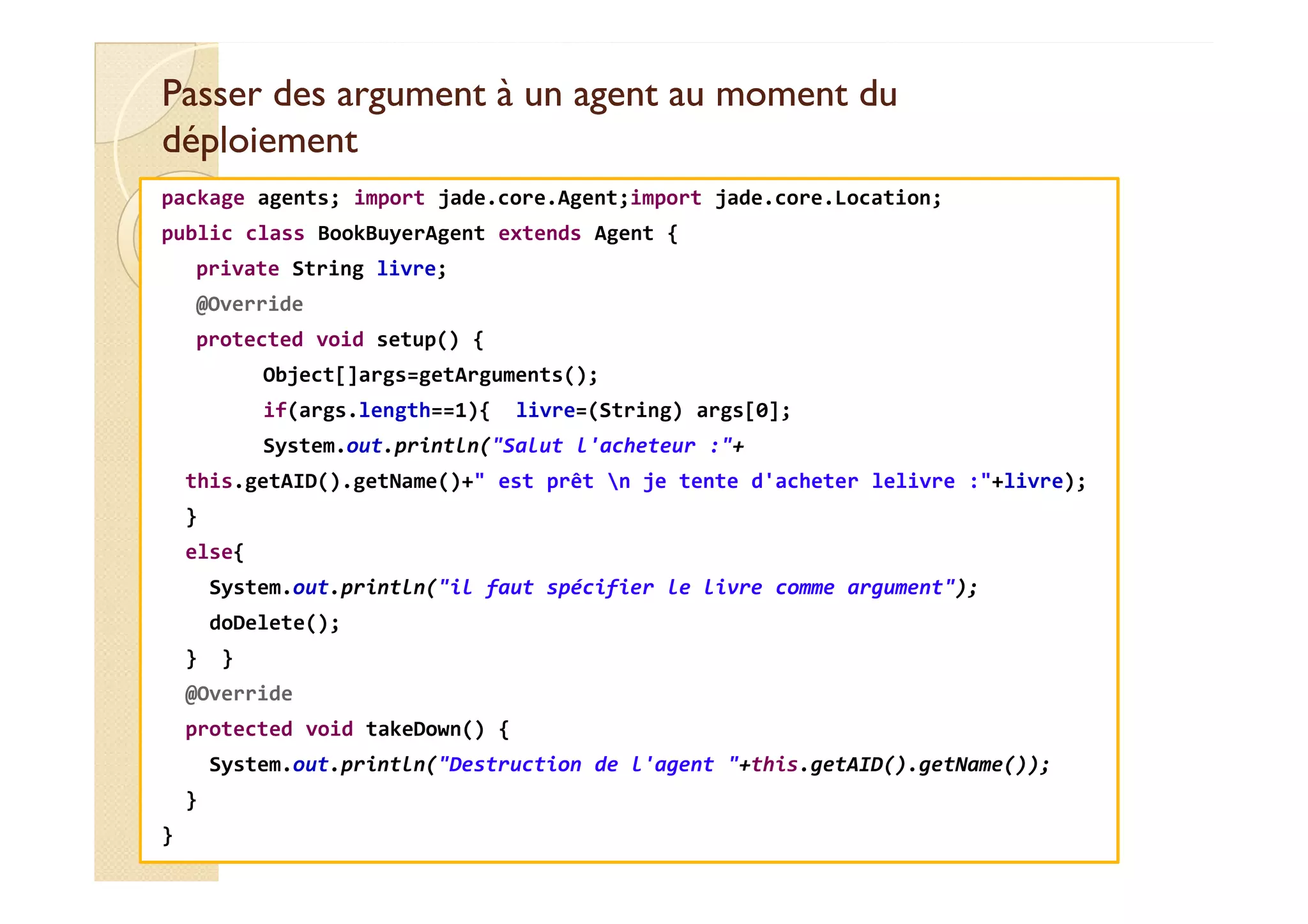 Passer des argument àà uunn aaggeenntt aauu mmoommeenntt dduu 
ddééppllooiieemmeenntt 
package agents; import jade.core.Agent;import jade.core.Location; 
public class BookBuyerAgent extends Agent { 
private String livre; 
@Override 
protected void setup() { 
Object[]args=getArguments(); 
if(args.length==1){ livre=(String) args[0]; 
System.out.println(Salut l'acheteur :+ 
this.getAID().getName()+ est prêt n je tente d'acheter lelivre :+livre); 
} 
else{ 
System.out.println(il faut spécifier le livre comme argument); 
doDelete(); 
} } 
@Override 
protected void takeDown() { 
System.out.println(Destruction de l'agent +this.getAID().getName()); 
} 
} 
 