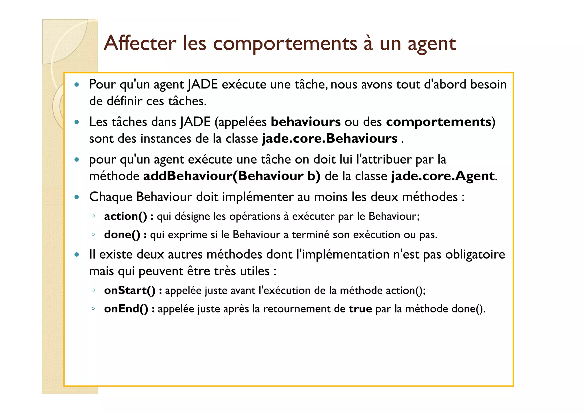 Affecter les comportements àà uunn aaggeenntt 
 Pour qu'un agent JADE exécute une tâche, nous avons tout d'abord besoin 
de définir ces tâches. 
 Les tâches dans JADE (appelées behaviours ou des comportements) 
sont des instances de la classe jade.core.Behaviours . 
 pour qu'un agent exécute une tâche on doit lui l'attribuer par la 
méthode addBehaviour(Behaviour b) de la classe jade.core.Agent. 
 Chaque Behaviour doit implémenter au moins les deux méthodes : 
◦ action() : qui désigne les opérations à exécuter par le Behaviour; 
◦ done() : qui exprime si le Behaviour a terminé son exécution ou pas. 
 Il existe deux autres méthodes dont l'implémentation n'est pas obligatoire 
mais qui peuvent être très utiles : 
◦ onStart() : appelée juste avant l'exécution de la méthode action(); 
◦ onEnd() : appelée juste après la retournement de true par la méthode done(). 
 
