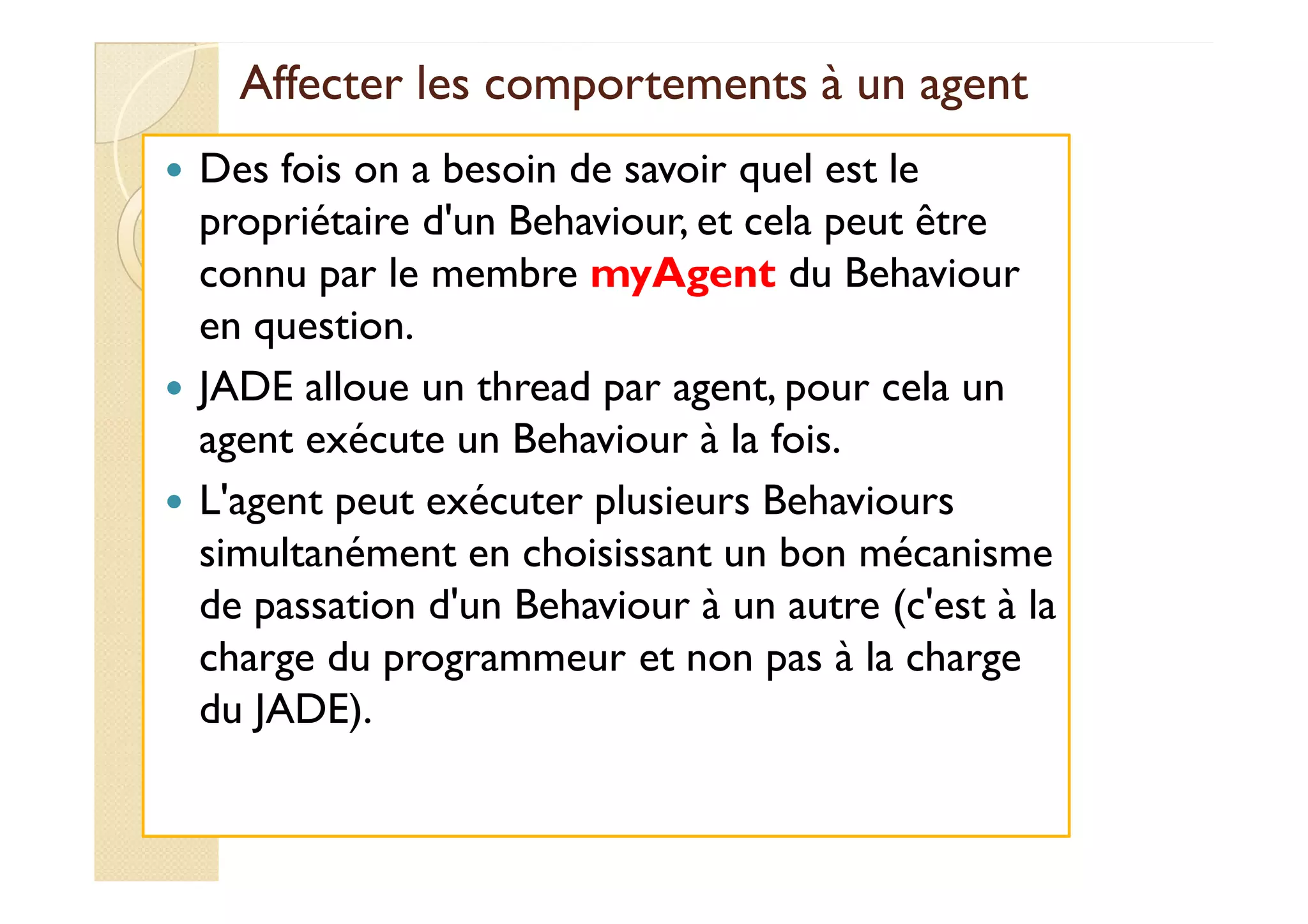 Affecter les comportements àà uunn aaggeenntt 
 Des fois on a besoin de savoir quel est le 
propriétaire d'un Behaviour, et cela peut être 
connu par le membre myAgent du Behaviour 
en question. 
 JADE alloue un thread par agent, pour cela un 
aaggeenntt eexxééccuuttee uunn BBeehhaavviioouurr àà llaa ffooiiss. 
 L'agent peut exécuter plusieurs Behaviours 
simultanément en choisissant un bon mécanisme 
de passation d'un Behaviour à un autre (c'est à la 
charge du programmeur et non pas à la charge 
du JADE). 
 