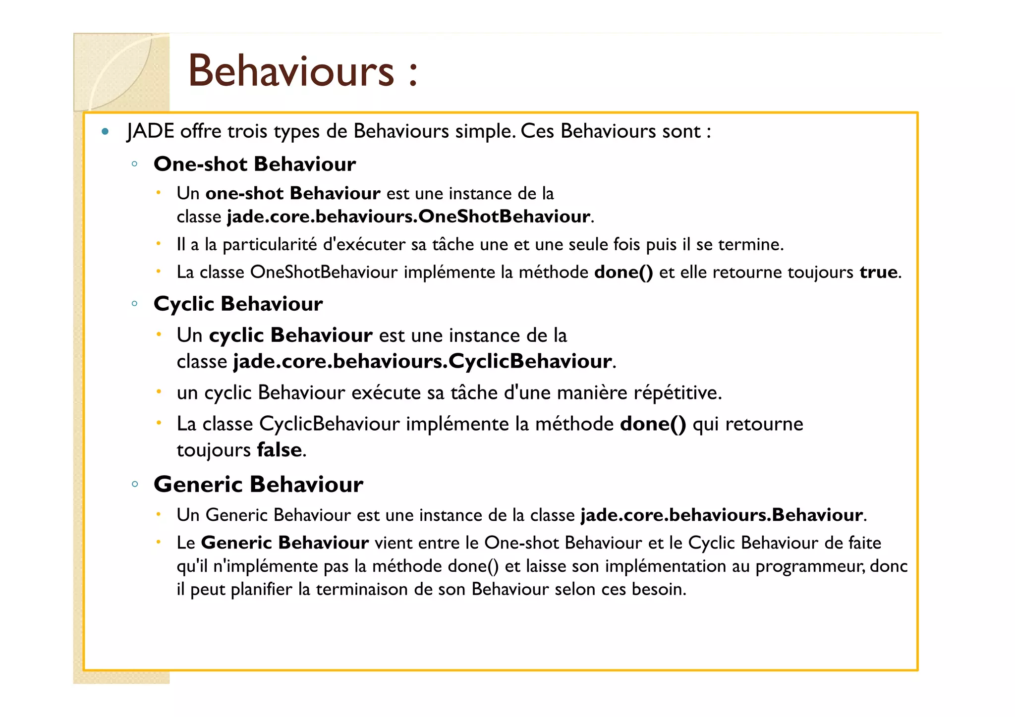 BBeehhaavviioouurrss : 
 JADE offre trois types de Behaviours simple. Ces Behaviours sont : 
◦ One-shot Behaviour 
 Un one-shot Behaviour est une instance de la 
classe jade.core.behaviours.OneShotBehaviour. 
 Il a la particularité d'exécuter sa tâche une et une seule fois puis il se termine. 
 La classe OneShotBehaviour implémente la méthode done() et elle retourne toujours true. 
◦ Cyclic Behaviour 
 Un cyclic Behaviour est une instance de la 
ccllaassssee jjaaddee..ccoorree..bbeehhaavviioouurrss..CCyycclliiccBBeehhaavviioouurr. 
 un cyclic Behaviour exécute sa tâche d'une manière répétitive. 
 La classe CyclicBehaviour implémente la méthode done() qui retourne 
toujours false. 
◦ Generic Behaviour 
 Un Generic Behaviour est une instance de la classe jade.core.behaviours.Behaviour. 
 Le Generic Behaviour vient entre le One-shot Behaviour et le Cyclic Behaviour de faite 
qu'il n'implémente pas la méthode done() et laisse son implémentation au programmeur, donc 
il peut planifier la terminaison de son Behaviour selon ces besoin. 
 