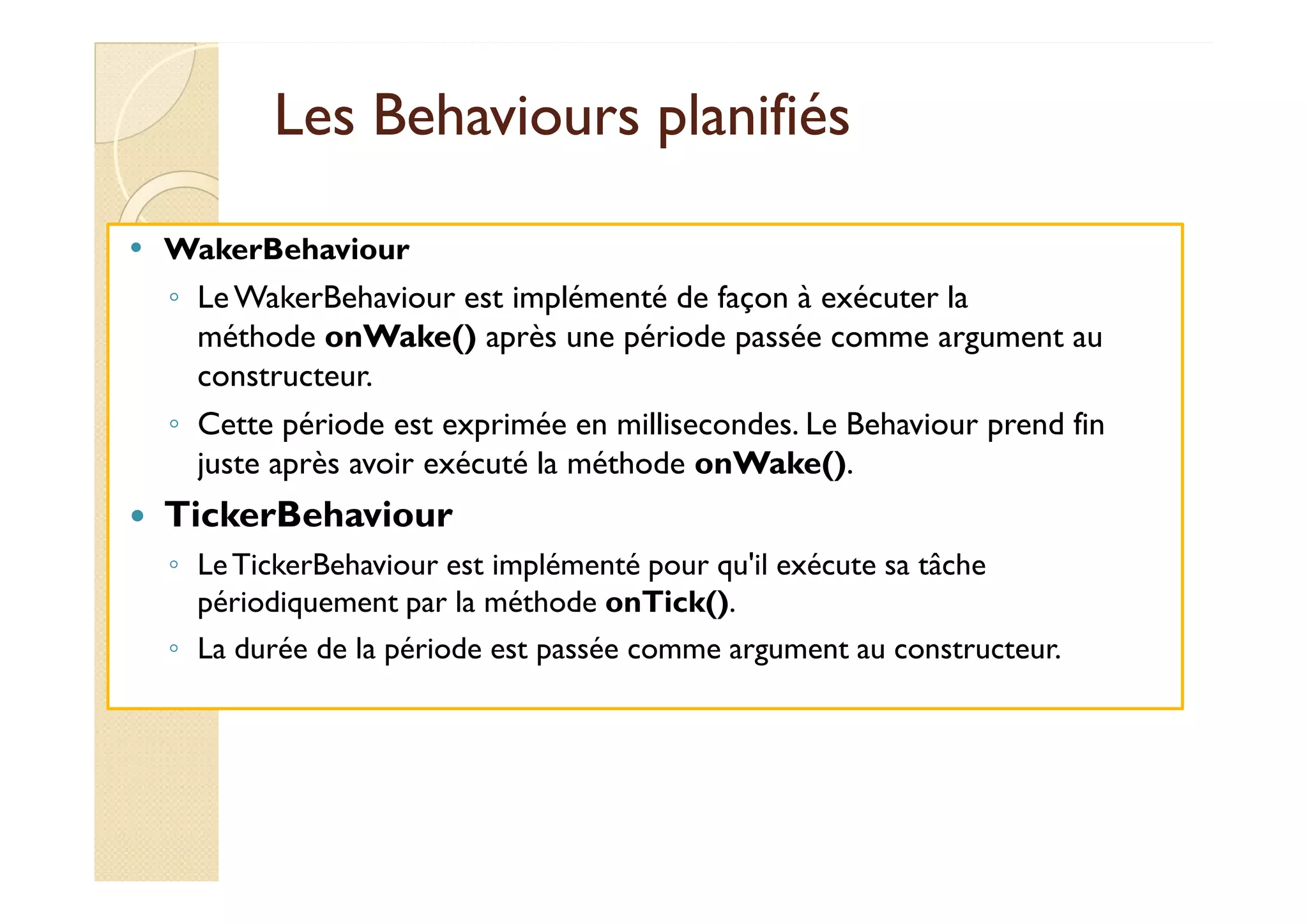 LLeess BBeehhaavviioouurrss ppllaanniiffiiééss 
 WakerBehaviour 
◦ Le WakerBehaviour est implémenté de façon à exécuter la 
méthode onWake() après une période passée comme argument au 
constructeur. 
◦ Cette période est exprimée en millisecondes. Le Behaviour prend fin 
jjuussttee aapprrèèss aavvooiirr eexxééccuuttéé llaa mméétthhooddee oonnWWaakkee(()). 
 TickerBehaviour 
◦ Le TickerBehaviour est implémenté pour qu'il exécute sa tâche 
périodiquement par la méthode onTick(). 
◦ La durée de la période est passée comme argument au constructeur. 
 