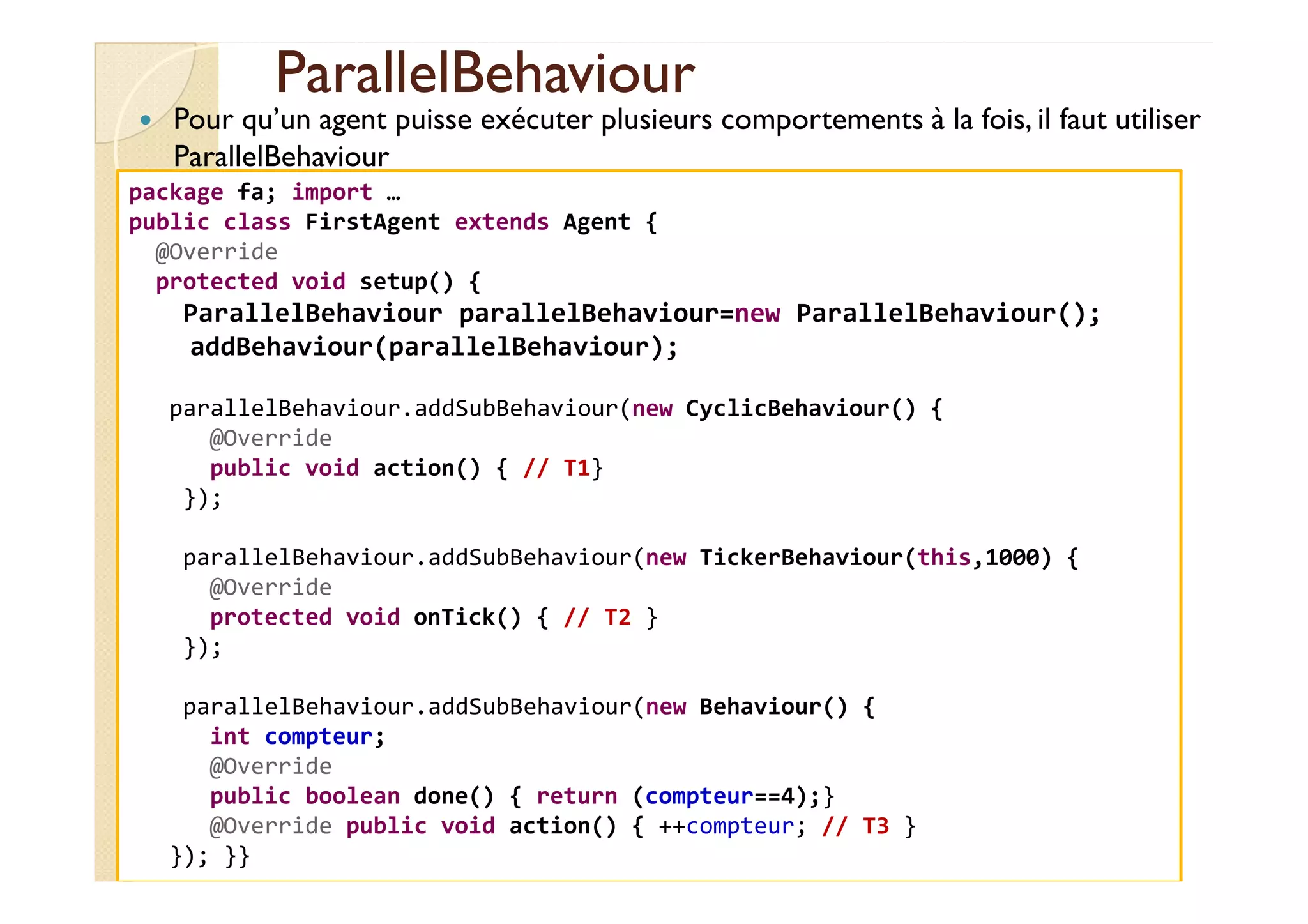 PPaarraalllleellBBeehhaavviioouurr 
 Pour qu’un agent puisse exécuter plusieurs comportements à la fois, il faut utiliser 
ParallelBehaviour 
package fa; import … 
public class FirstAgent extends Agent { 
@Override 
protected void setup() { 
ParallelBehaviour parallelBehaviour=new ParallelBehaviour(); 
addBehaviour(parallelBehaviour); 
parallelBehaviour.addSubBehaviour(new CyclicBehaviour() { 
@Override 
ppuubblliicc vvooiidd aaccttiioonn(()) {{ //// TT11}} 
}); 
parallelBehaviour.addSubBehaviour(new TickerBehaviour(this,1000) { 
@Override 
protected void onTick() { // T2 } 
}); 
parallelBehaviour.addSubBehaviour(new Behaviour() { 
int compteur; 
@Override 
public boolean done() { return (compteur==4);} 
@Override public void action() { ++compteur; // T3 } 
}); }} 
 