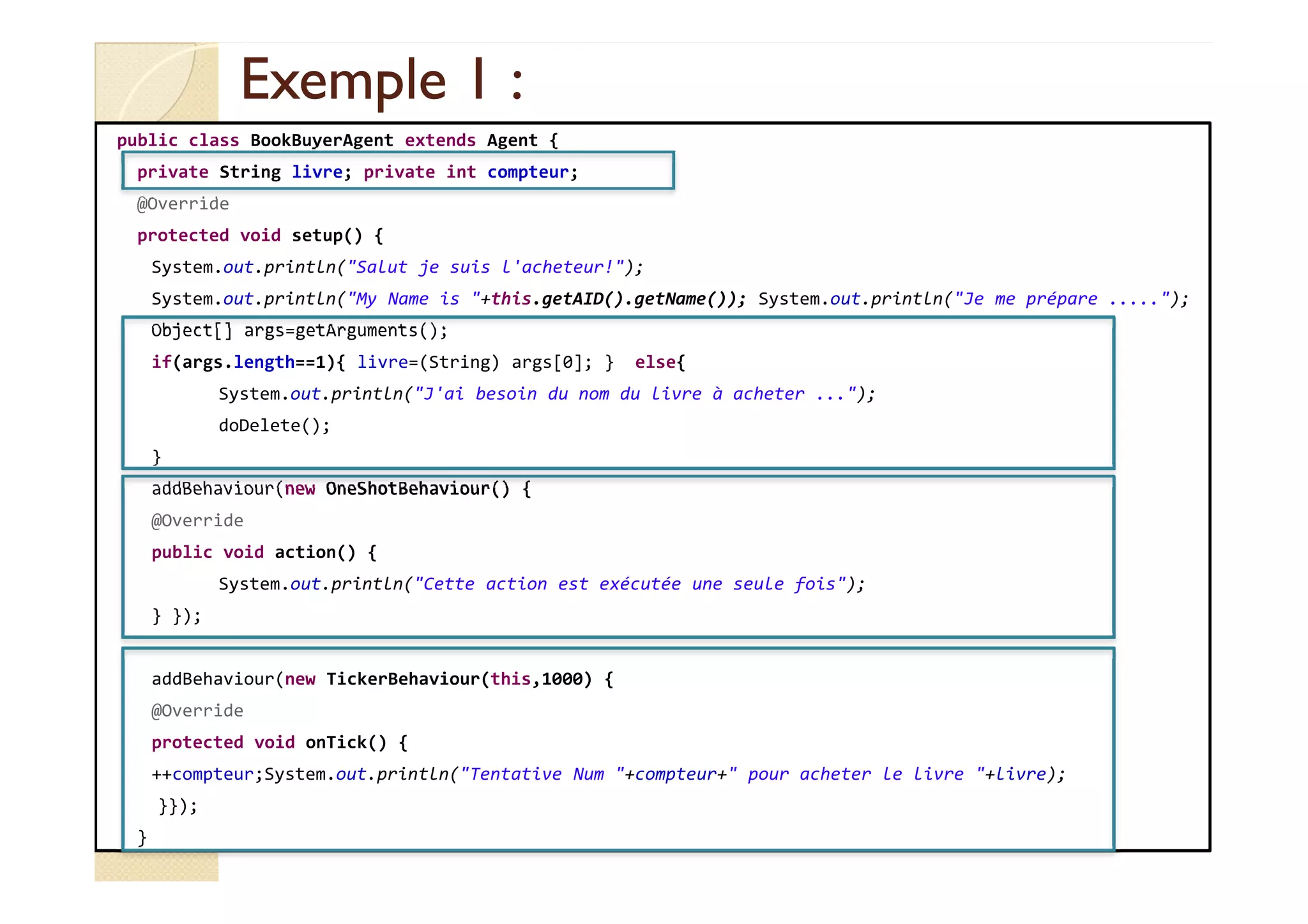 EExxeemmppllee 11 :: 
public class BookBuyerAgent extends Agent { 
private String livre; private int compteur; 
@Override 
protected void setup() { 
System.out.println(Salut je suis l'acheteur!); 
System.out.println(My Name is +this.getAID().getName()); System.out.println(Je me prépare .....); 
Object[] args=getArguments(); 
if(args.length==1){ livre=(String) args[0]; } else{ 
System.out.println(J'ai besoin du nom du livre à acheter ...); 
doDelete(); 
} 
addBehaviour(new OneShotBehaviour() { 
@Override 
public void action() { 
System.out.println(Cette action est exécutée une seule fois); 
} }); 
addBehaviour(new TickerBehaviour(this,1000) { 
@Override 
protected void onTick() { 
++compteur;System.out.println(Tentative Num +compteur+ pour acheter le livre +livre); 
}}); 
} 
 