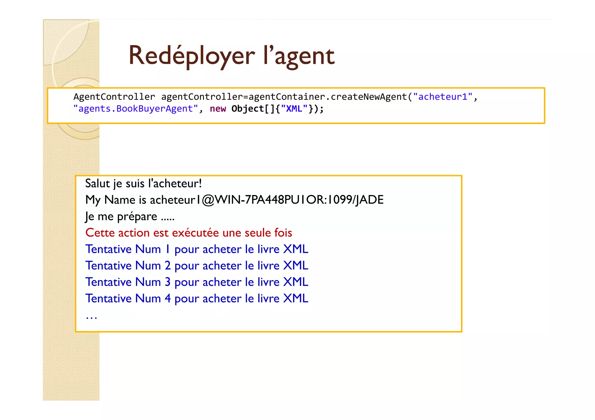 RReeddééppllooyyeerr ll’’aaggeenntt 
AgentController agentController=agentContainer.createNewAgent(acheteur1, 
agents.BookBuyerAgent, new Object[]{XML}); 
Salut je suis l'acheteur! 
My Name is acheteur1@WIN-7PA448PU1OR:1099/JADE 
JJee mmee pprrééppaarree ..... 
Cette action est exécutée une seule fois 
Tentative Num 1 pour acheter le livre XML 
Tentative Num 2 pour acheter le livre XML 
Tentative Num 3 pour acheter le livre XML 
Tentative Num 4 pour acheter le livre XML 
… 
 