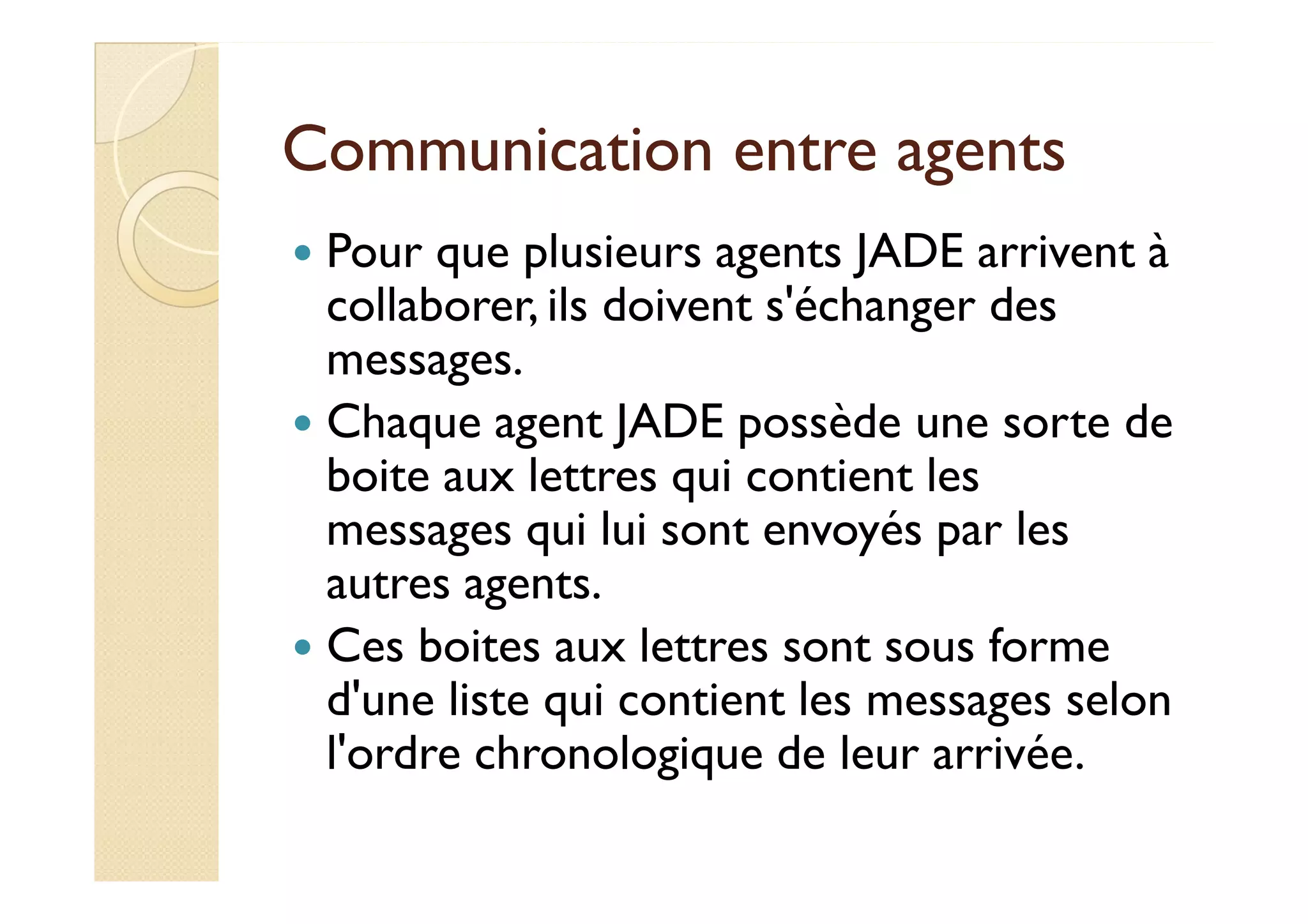 Communication eennttrree aaggeennttss 
 Pour que plusieurs agents JADE arrivent à 
collaborer, ils doivent s'échanger des 
messages. 
 Chaque agent JADE possède une sorte de 
bbooiittee aauuxx lleettttrreess qquuii ccoonnttiieenntt lleess 
messages qui lui sont envoyés par les 
autres agents. 
 Ces boites aux lettres sont sous forme 
d'une liste qui contient les messages selon 
l'ordre chronologique de leur arrivée. 
 