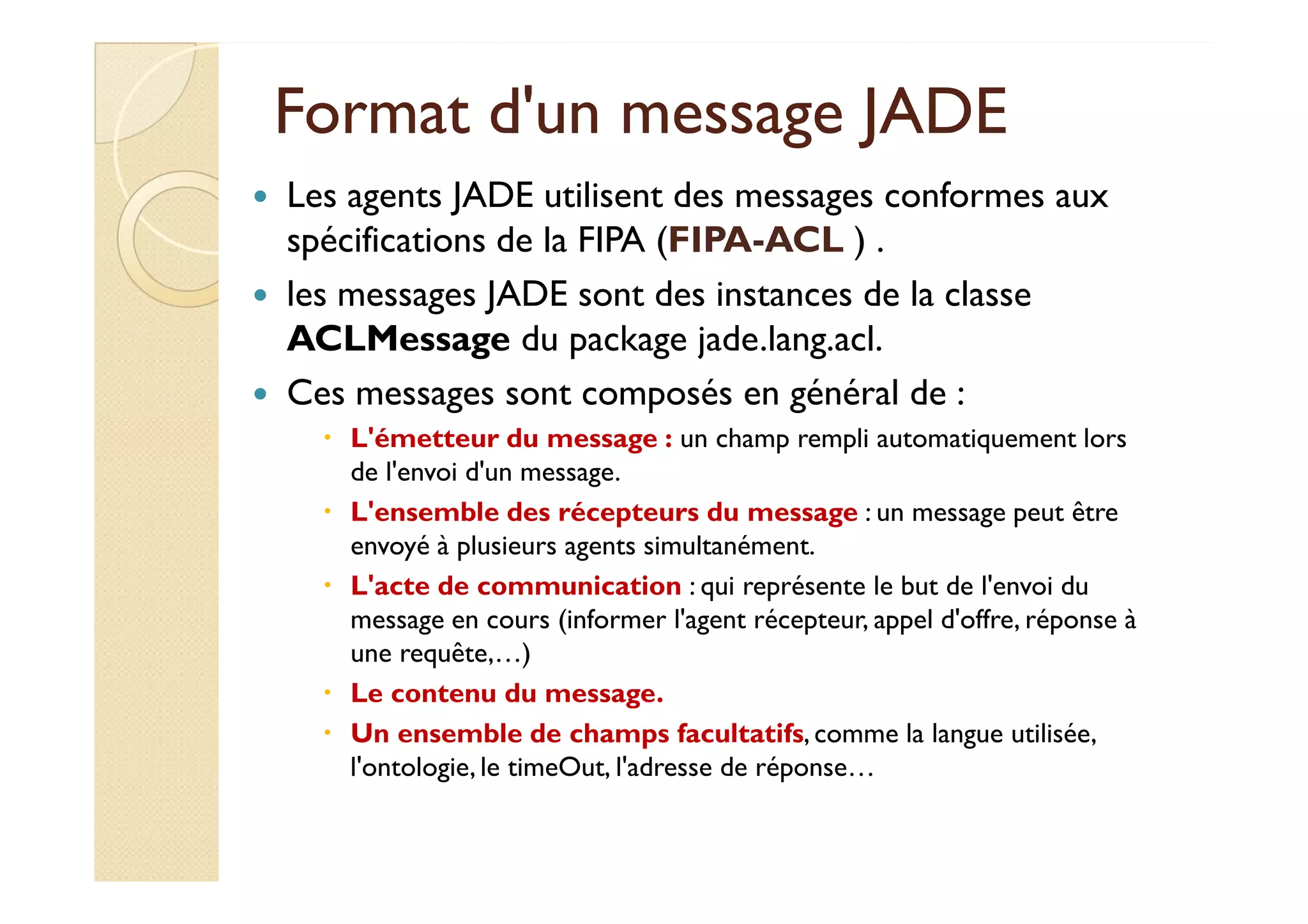 Format dd''uunn mmeessssaaggee JJAADDEE 
 Les agents JADE utilisent des messages conformes aux 
spécifications de la FIPA (FIPA-ACL ) . 
 les messages JADE sont des instances de la classe 
ACLMessage du package jade.lang.acl. 
 Ces messages sont composés en général de : 
 L'émetteur du message : un champ rempli automatiquement lors 
ddee ll''eennvvooii dd''uunn mmeessssaaggee. 
 L'ensemble des récepteurs du message : un message peut être 
envoyé à plusieurs agents simultanément. 
 L'acte de communication : qui représente le but de l'envoi du 
message en cours (informer l'agent récepteur, appel d'offre, réponse à 
une requête,…) 
 Le contenu du message. 
 Un ensemble de champs facultatifs, comme la langue utilisée, 
l'ontologie, le timeOut, l'adresse de réponse… 
 