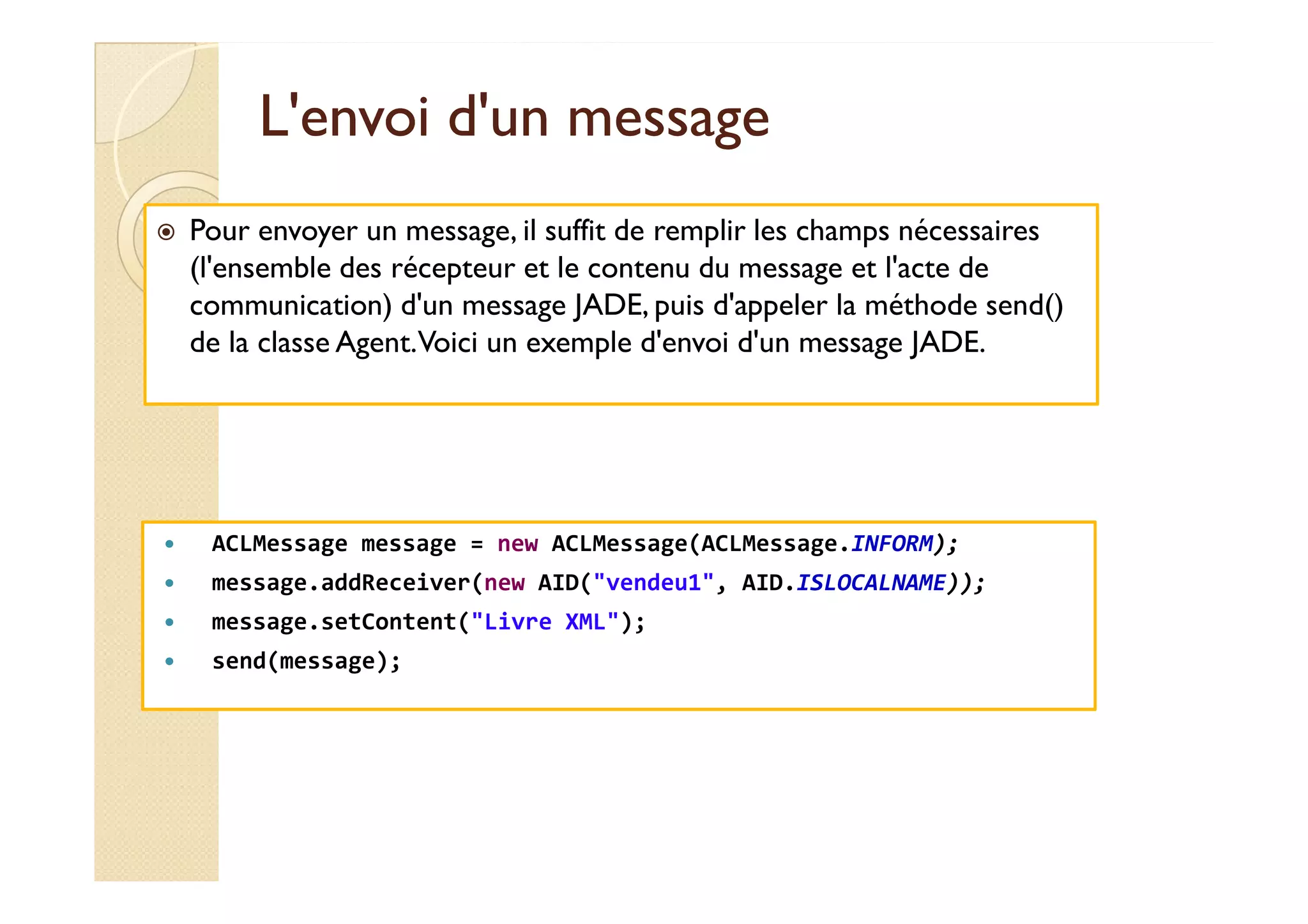 LL''eennvvooii dd''uunn mmeessssaaggee 
 Pour envoyer un message, il suffit de remplir les champs nécessaires 
(l'ensemble des récepteur et le contenu du message et l'acte de 
communication) d'un message JADE, puis d'appeler la méthode send() 
de la classe Agent. Voici un exemple d'envoi d'un message JADE. 
 ACLMessage message = new ACLMessage(ACLMessage.INFORM); 
 message.addReceiver(new AID(vendeu1, AID.ISLOCALNAME)); 
 message.setContent(Livre XML); 
 send(message); 
 
