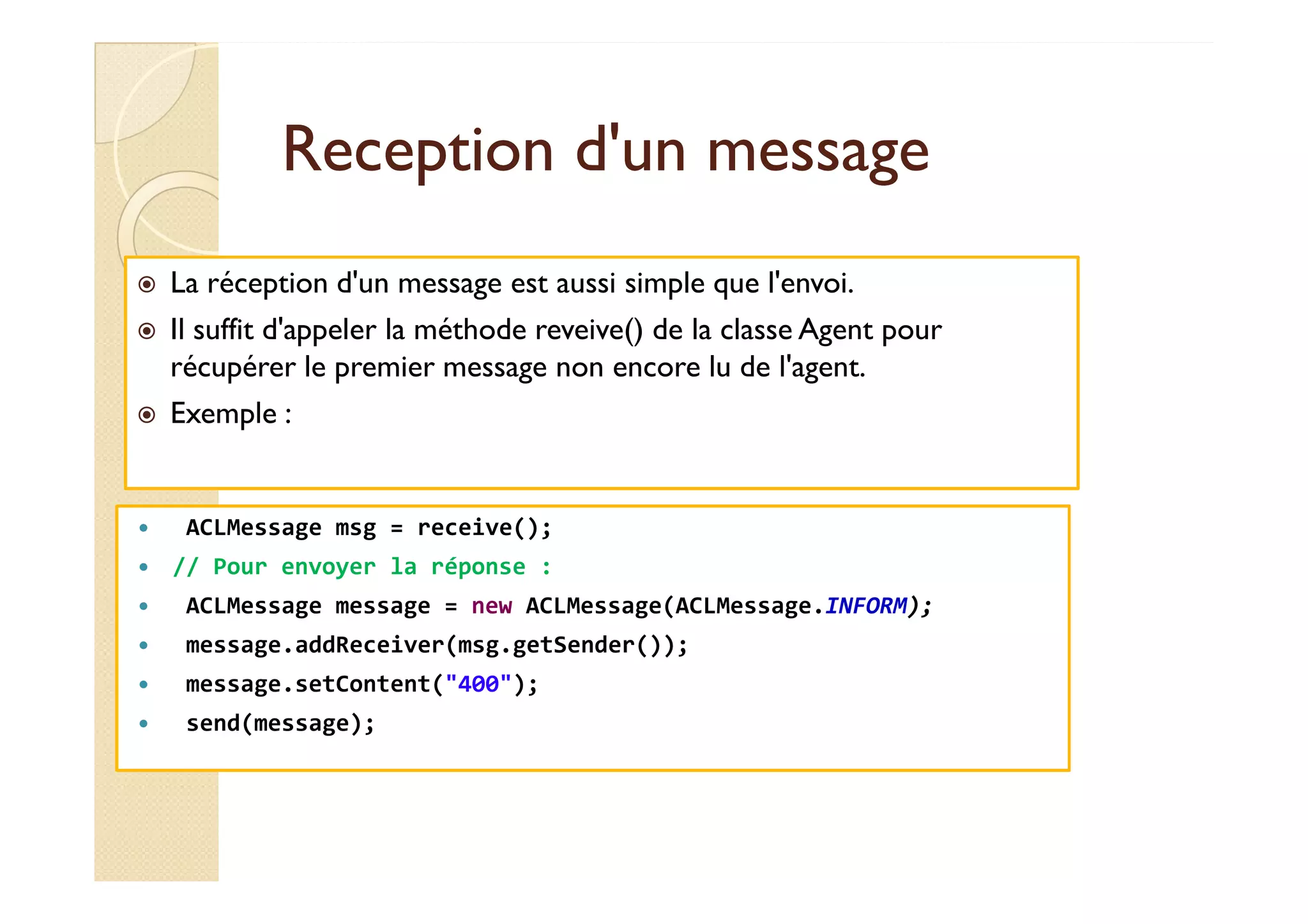 RReecceeppttiioonn dd''uunn mmeessssaaggee 
 La réception d'un message est aussi simple que l'envoi. 
 Il suffit d'appeler la méthode reveive() de la classe Agent pour 
récupérer le premier message non encore lu de l'agent. 
 Exemple : 
 ACLMessage msg = receive(); 
 // Pour envoyer la réponse : 
 ACLMessage message = new ACLMessage(ACLMessage.INFORM); 
 message.addReceiver(msg.getSender()); 
 message.setContent(400); 
 send(message); 
 