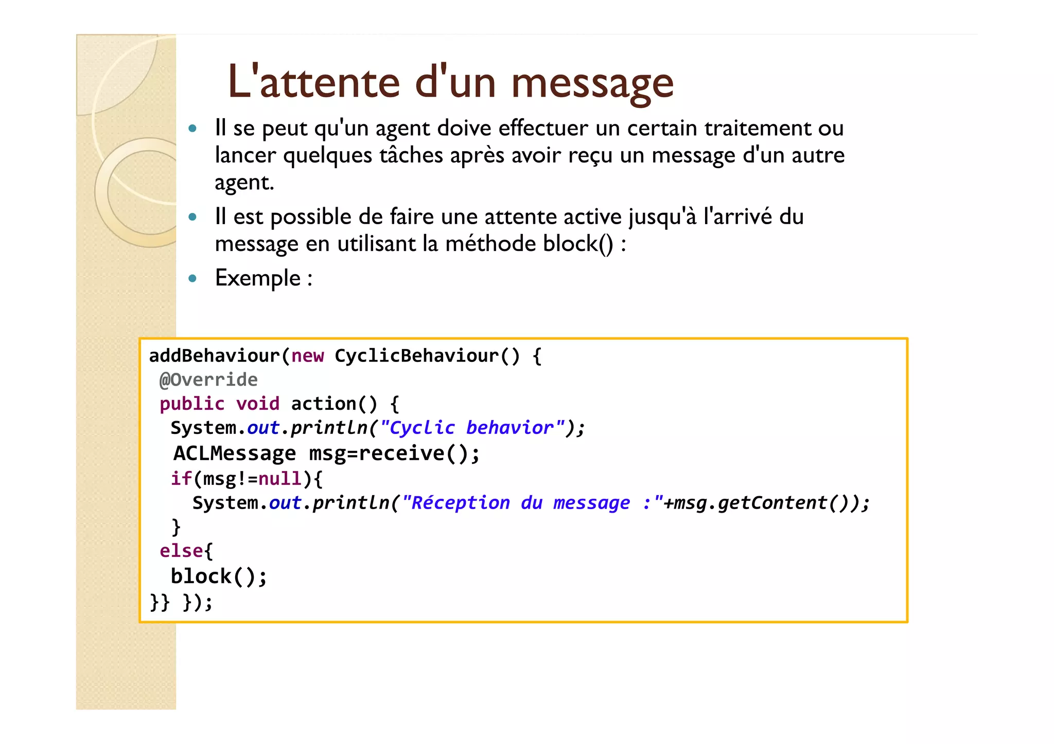 L'attente dd''uunn mmeessssaaggee 
 Il se peut qu'un agent doive effectuer un certain traitement ou 
lancer quelques tâches après avoir reçu un message d'un autre 
agent. 
 Il est possible de faire une attente active jusqu'à l'arrivé du 
message en utilisant la méthode block() : 
 Exemple : 
addBehaviour(new CyclicBehaviour() { 
@@OOvveerrrriiddee 
public void action() { 
System.out.println(Cyclic behavior); 
ACLMessage msg=receive(); 
if(msg!=null){ 
System.out.println(Réception du message :+msg.getContent()); 
} 
else{ 
block(); 
}} }); 
 