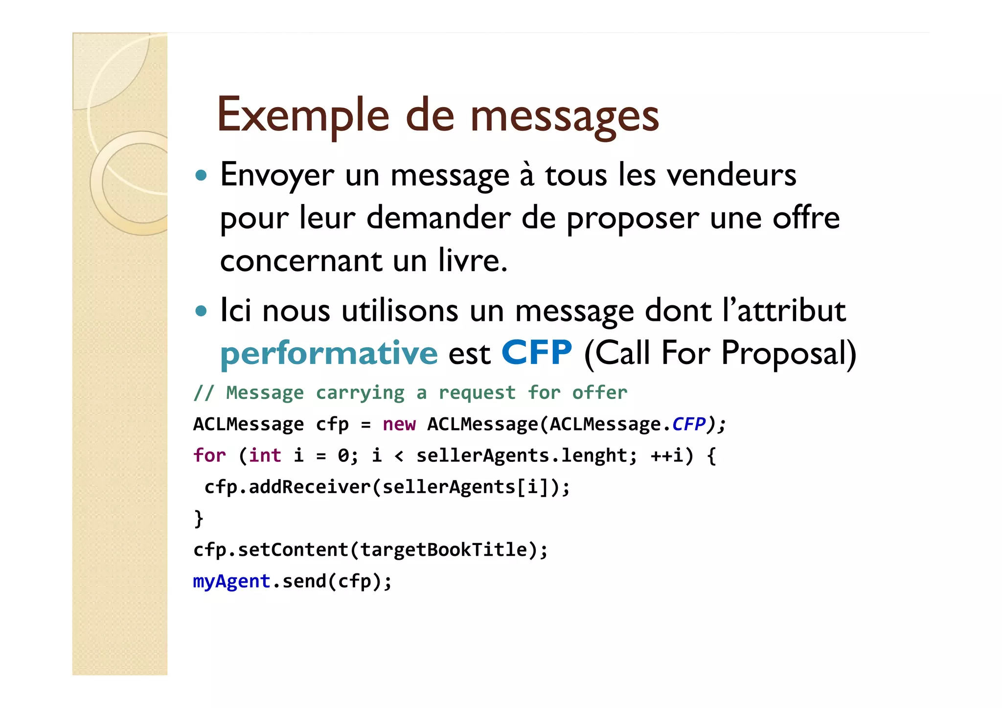 EExxeemmppllee ddee mmeessssaaggeess 
 Envoyer un message à tous les vendeurs 
pour leur demander de proposer une offre 
concernant un livre. 
 Ici nous utilisons un message dont l’attribut 
ppeerrffoorrmmaattiivvee eesstt CCFFPP ((CCaallll FFoorr PPrrooppoossaall)) 
// Message carrying a request for offer 
ACLMessage cfp = new ACLMessage(ACLMessage.CFP); 
for (int i = 0; i  sellerAgents.lenght; ++i) { 
cfp.addReceiver(sellerAgents[i]); 
} 
cfp.setContent(targetBookTitle); 
myAgent.send(cfp); 
 
