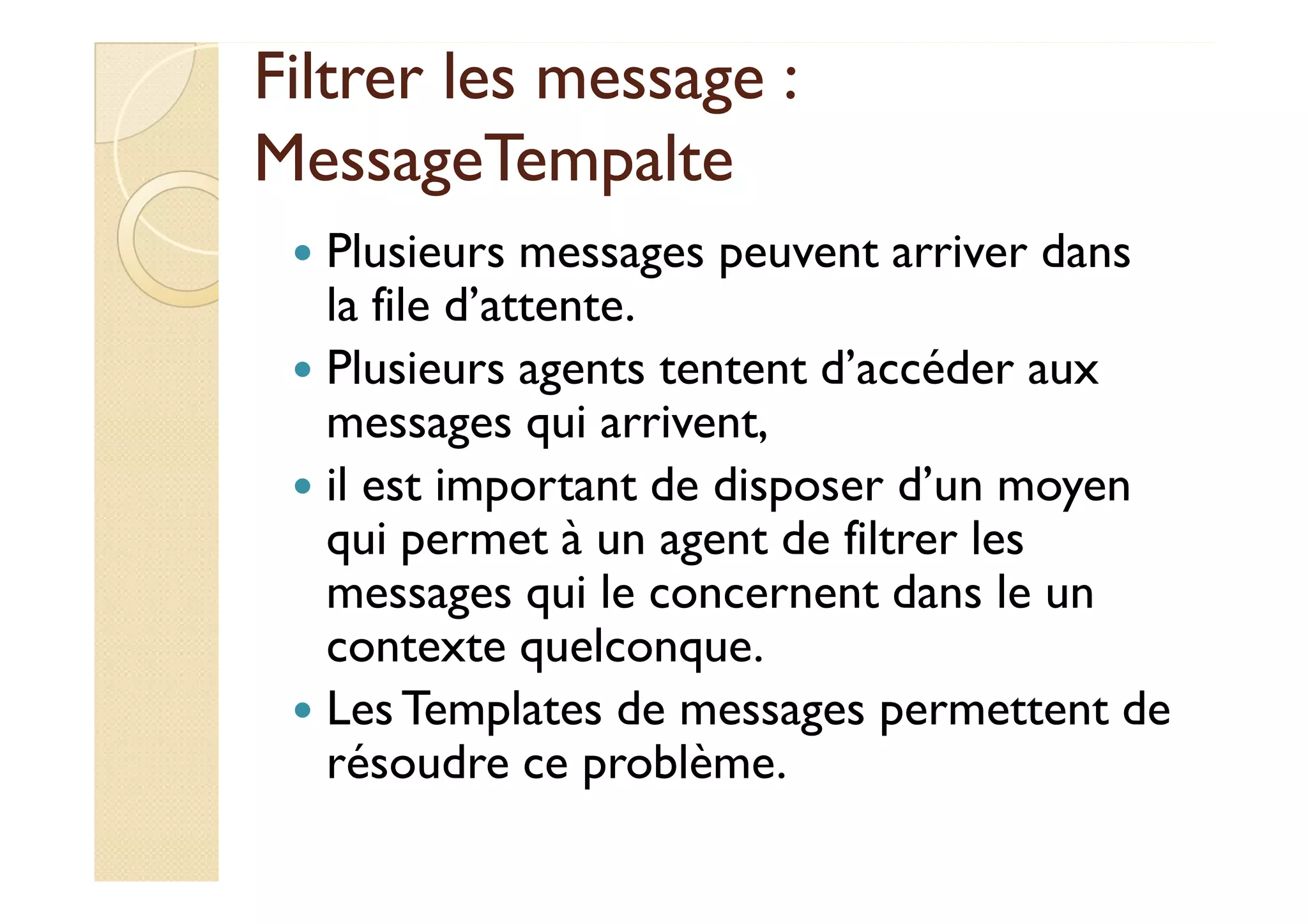 Filtrer lleess mmeessssaaggee :: 
MMeessssaaggeeTTeemmppaallttee 
 Plusieurs messages peuvent arriver dans 
la file d’attente. 
 Plusieurs agents tentent d’accéder aux 
messages qui arrivent, 
 iill eesstt iimmppoorrttaanntt ddee ddiissppoosseerr dd’’uunn mmooyyeenn 
qui permet à un agent de filtrer les 
messages qui le concernent dans le un 
contexte quelconque. 
 Les Templates de messages permettent de 
résoudre ce problème. 
 