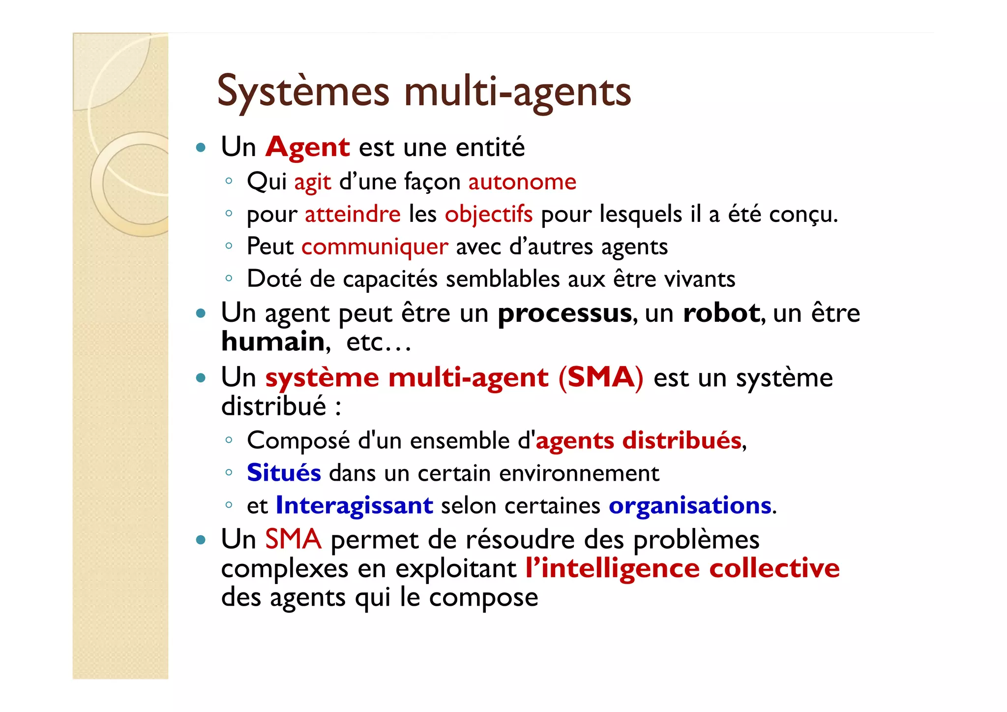 SSyyssttèèmmeess mmuullttii-aaggeennttss 
 Un Agent est une entité 
◦ Qui agit d’une façon autonome 
◦ pour atteindre les objectifs pour lesquels il a été conçu. 
◦ Peut communiquer avec d’autres agents 
◦ Doté de capacités semblables aux être vivants 
 Un agent peut être un processus, un robot, un être 
humain, etc… 
Un système multi-agent (SMA) est un système 
 distribué : 
◦ Composé d'un ensemble d'agents distribués, 
◦ Situés dans un certain environnement 
◦ et Interagissant selon certaines organisations. 
 Un SMA permet de résoudre des problèmes 
complexes en exploitant l’intelligence collective 
des agents qui le compose 
 