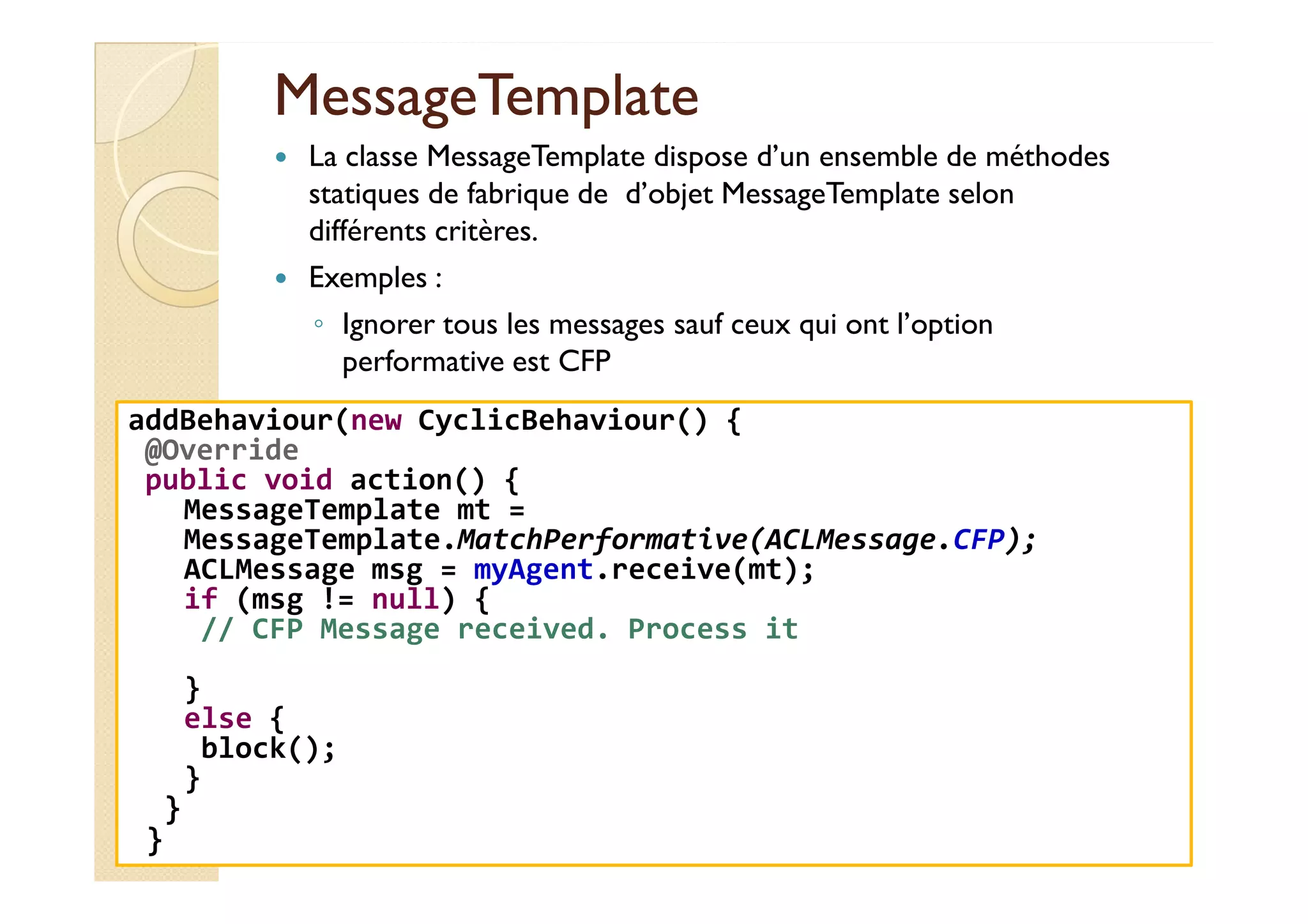 MMeessssaaggeeTTeemmppllaattee 
 La classe MessageTemplate dispose d’un ensemble de méthodes 
statiques de fabrique de d’objet MessageTemplate selon 
différents critères. 
 Exemples : 
◦ Ignorer tous les messages sauf ceux qui ont l’option 
performative est CFP 
addBehaviour(new CyclicBehaviour() { 
@Override 
public void action() { 
MessageTemplate mt = 
MessageTemplate.MatchPerformative(ACLMessage.CFP); 
ACLMessage msg = myAgent.receive(mt); 
if (msg != null) { 
// CFP Message received. Process it 
} 
else { 
block(); 
} 
} 
} 
 