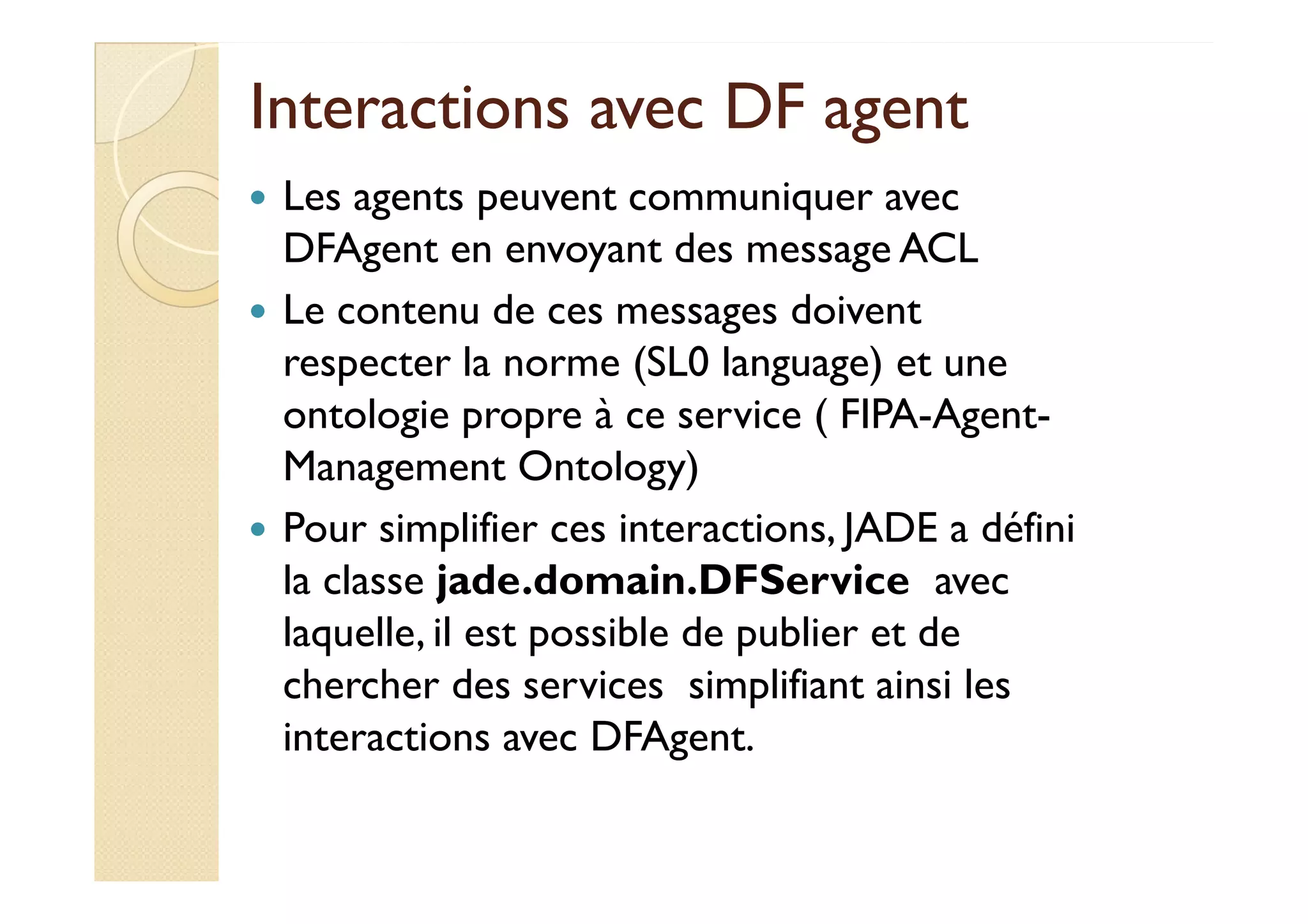 Interactions aavveecc DDFF aaggeenntt 
 Les agents peuvent communiquer avec 
DFAgent en envoyant des message ACL 
 Le contenu de ces messages doivent 
respecter la norme (SL0 language) et une 
ontologie propre à ce service ( FIPA-Agent- 
MMaannaaggeemmeenntt OOnnttoollooggyy)) 
 Pour simplifier ces interactions, JADE a défini 
la classe jade.domain.DFService avec 
laquelle, il est possible de publier et de 
chercher des services simplifiant ainsi les 
interactions avec DFAgent. 
 