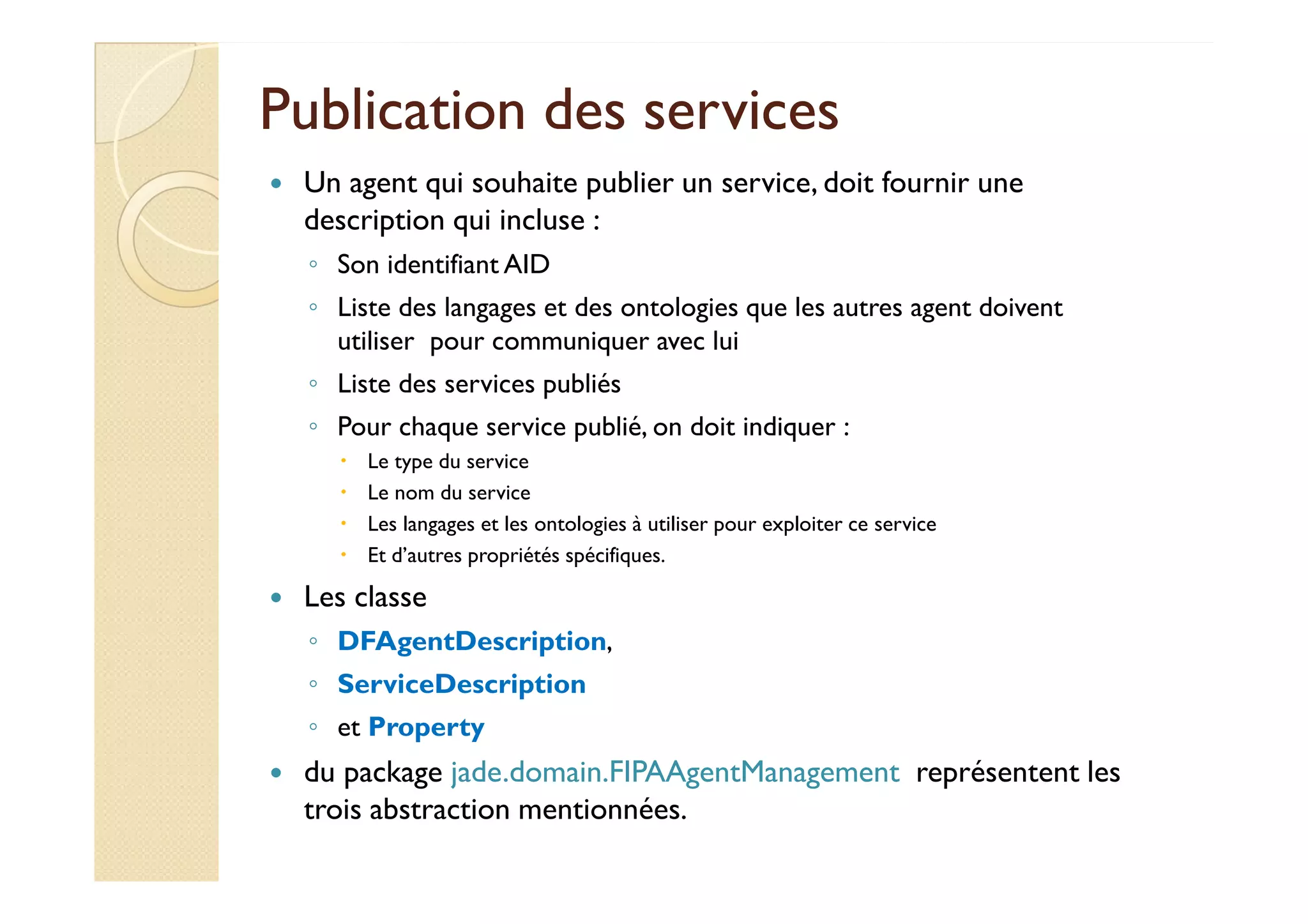 Publication ddeess sseerrvviicceess 
 Un agent qui souhaite publier un service, doit fournir une 
description qui incluse : 
◦ Son identifiant AID 
◦ Liste des langages et des ontologies que les autres agent doivent 
utiliser pour communiquer avec lui 
◦ Liste des services publiés 
◦ Pour chaque service publié, on doit indiquer : 
 LLee ttyyppee dduu sseerrvviiccee 
 Le nom du service 
 Les langages et les ontologies à utiliser pour exploiter ce service 
 Et d’autres propriétés spécifiques. 
 Les classe 
◦ DFAgentDescription, 
◦ ServiceDescription 
◦ et Property 
 du package jade.domain.FIPAAgentManagement représentent les 
trois abstraction mentionnées. 
 