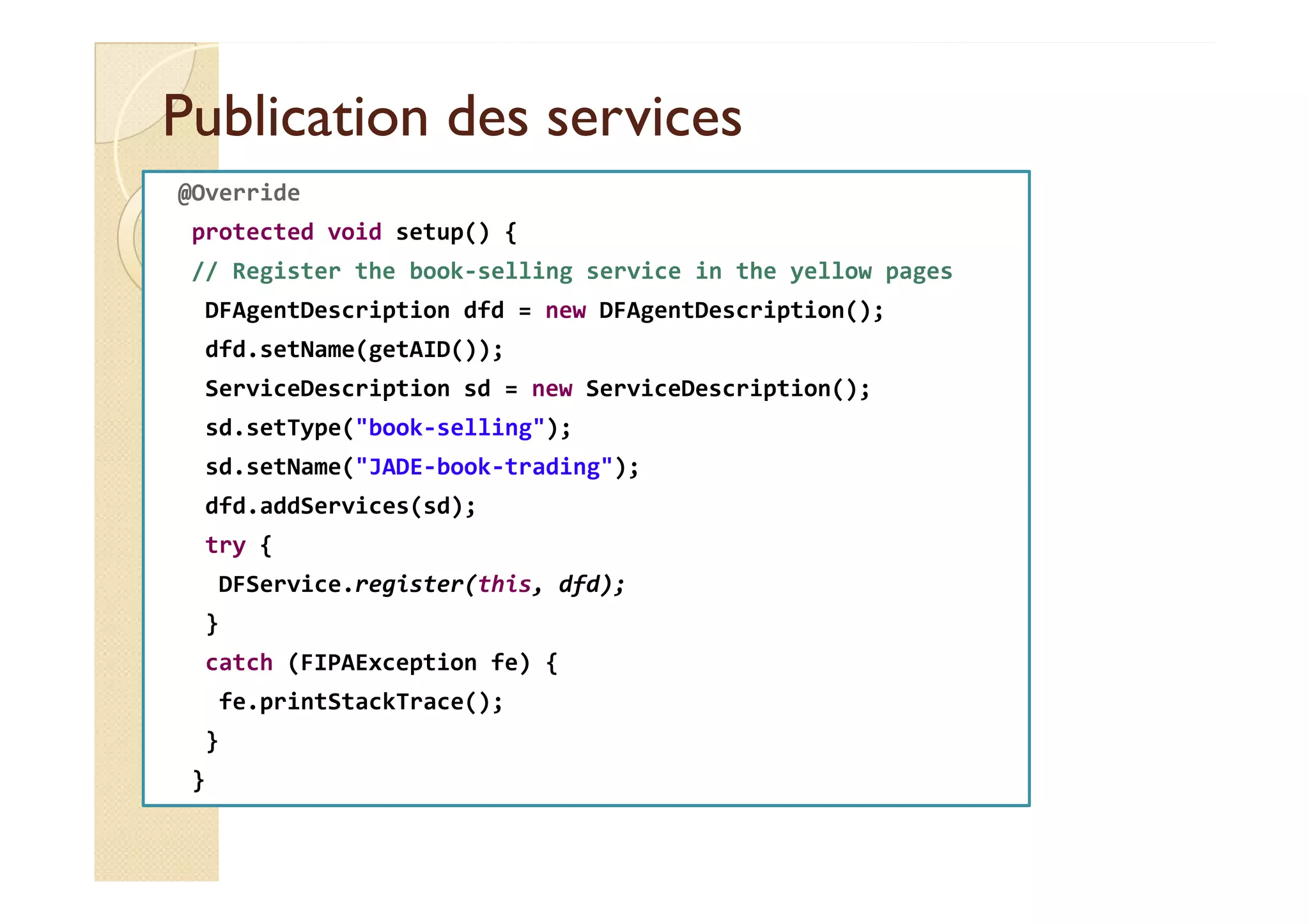 Publication ddeess sseerrvviicceess 
@Override 
protected void setup() { 
// Register the book-selling service in the yellow pages 
DFAgentDescription dfd = new DFAgentDescription(); 
dfd.setName(getAID()); 
ServiceDescription sd = new ServiceDescription(); 
sd.setType(book-selling); 
ssdd..sseettNNaammee((JJAADDEE--bbooookk--ttrraaddiinngg));; 
dfd.addServices(sd); 
try { 
DFService.register(this, dfd); 
} 
catch (FIPAException fe) { 
fe.printStackTrace(); 
} 
} 
 
