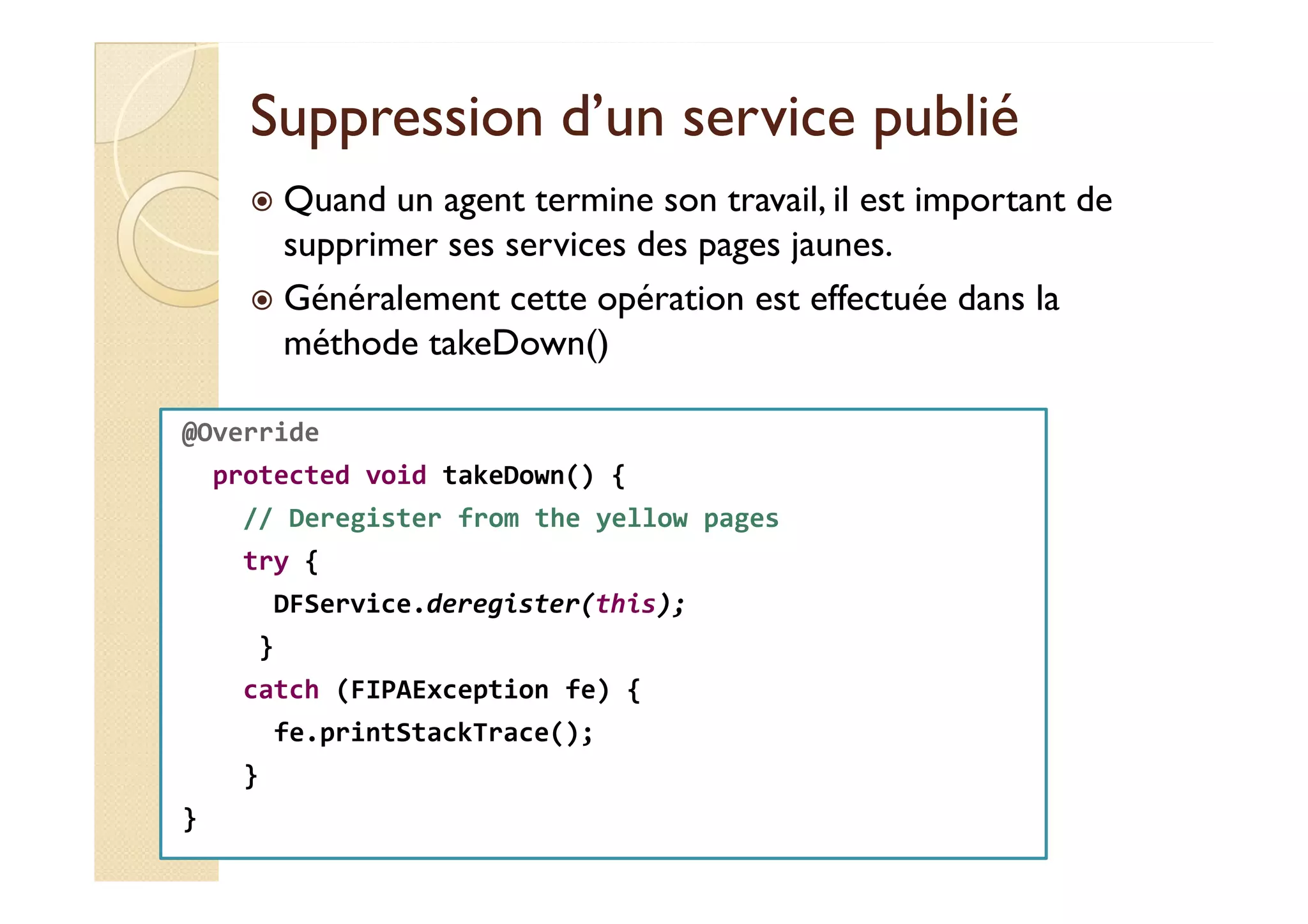 Suppression dd’’uunn sseerrvviiccee ppuubblliiéé 
 Quand un agent termine son travail, il est important de 
supprimer ses services des pages jaunes. 
 Généralement cette opération est effectuée dans la 
méthode takeDown() 
@Override 
protected void takeDown() { 
// Deregister from the yellow pages 
try { 
DFService.deregister(this); 
} 
catch (FIPAException fe) { 
fe.printStackTrace(); 
} 
} 
 