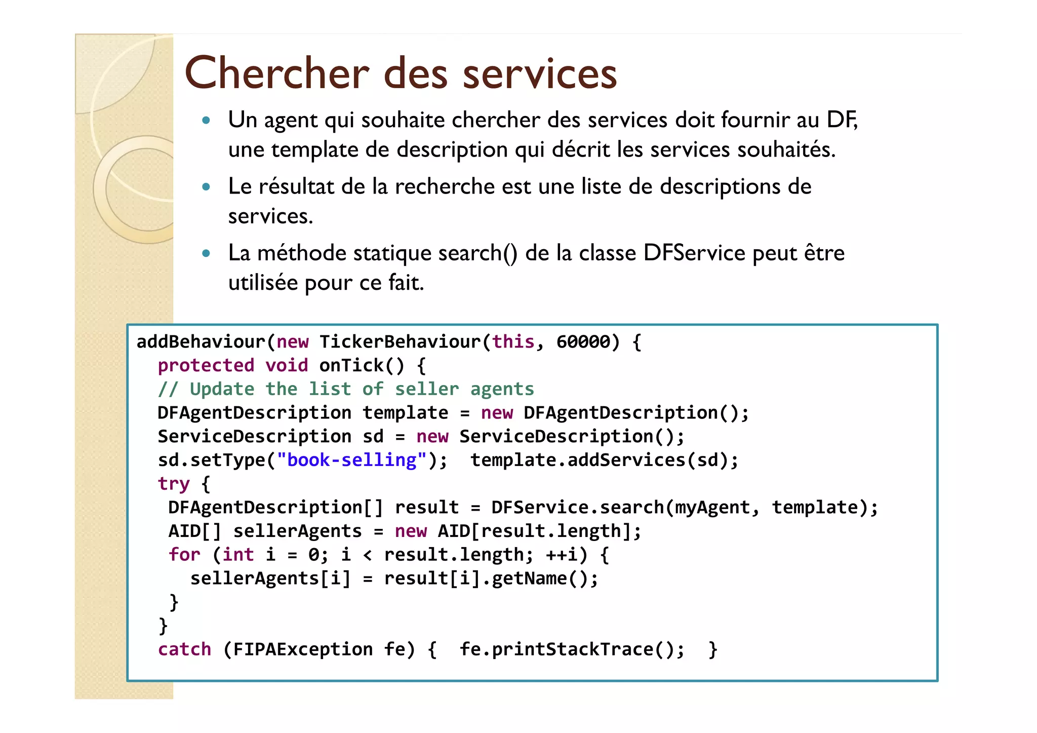 Chercher ddeess sseerrvviicceess 
 Un agent qui souhaite chercher des services doit fournir au DF, 
une template de description qui décrit les services souhaités. 
 Le résultat de la recherche est une liste de descriptions de 
services. 
 La méthode statique search() de la classe DFService peut être 
utilisée pour ce fait. 
addBehaviour(new TickerBehaviour(this, 60000) { 
pprrootteecctteedd vvooiidd oonnTTiicckk(()) {{ 
// Update the list of seller agents 
DFAgentDescription template = new DFAgentDescription(); 
ServiceDescription sd = new ServiceDescription(); 
sd.setType(book-selling); template.addServices(sd); 
try { 
DFAgentDescription[] result = DFService.search(myAgent, template); 
AID[] sellerAgents = new AID[result.length]; 
for (int i = 0; i  result.length; ++i) { 
sellerAgents[i] = result[i].getName(); 
} 
} 
catch (FIPAException fe) { fe.printStackTrace(); } 
 