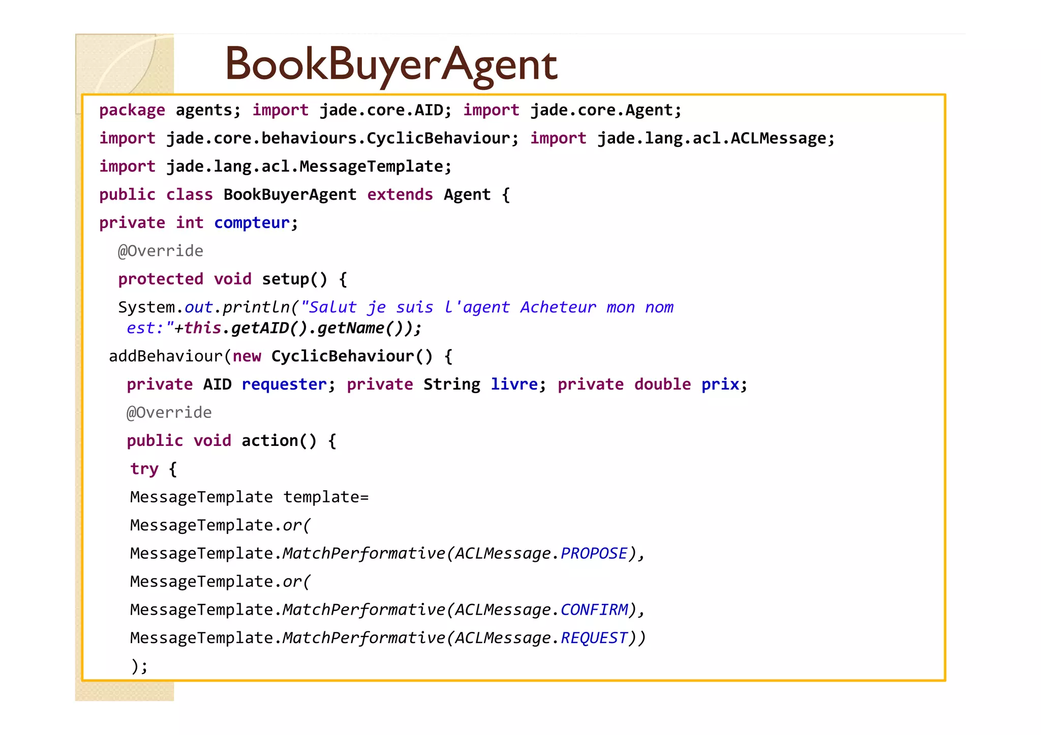 BBooookkBBuuyyeerrAAggeenntt 
package agents; import jade.core.AID; import jade.core.Agent; 
import jade.core.behaviours.CyclicBehaviour; import jade.lang.acl.ACLMessage; 
import jade.lang.acl.MessageTemplate; 
public class BookBuyerAgent extends Agent { 
private int compteur; 
@Override 
protected void setup() { 
System.out.println(Salut je suis l'agent Acheteur mon nom 
est:+this.getAID().getName()); 
addBehaviour(new CyclicBehaviour() { 
private AID requester; private String livre; private double prix; 
@Override 
public void action() { 
try { 
MessageTemplate template= 
MessageTemplate.or( 
MessageTemplate.MatchPerformative(ACLMessage.PROPOSE), 
MessageTemplate.or( 
MessageTemplate.MatchPerformative(ACLMessage.CONFIRM), 
MessageTemplate.MatchPerformative(ACLMessage.REQUEST)) 
); 
 