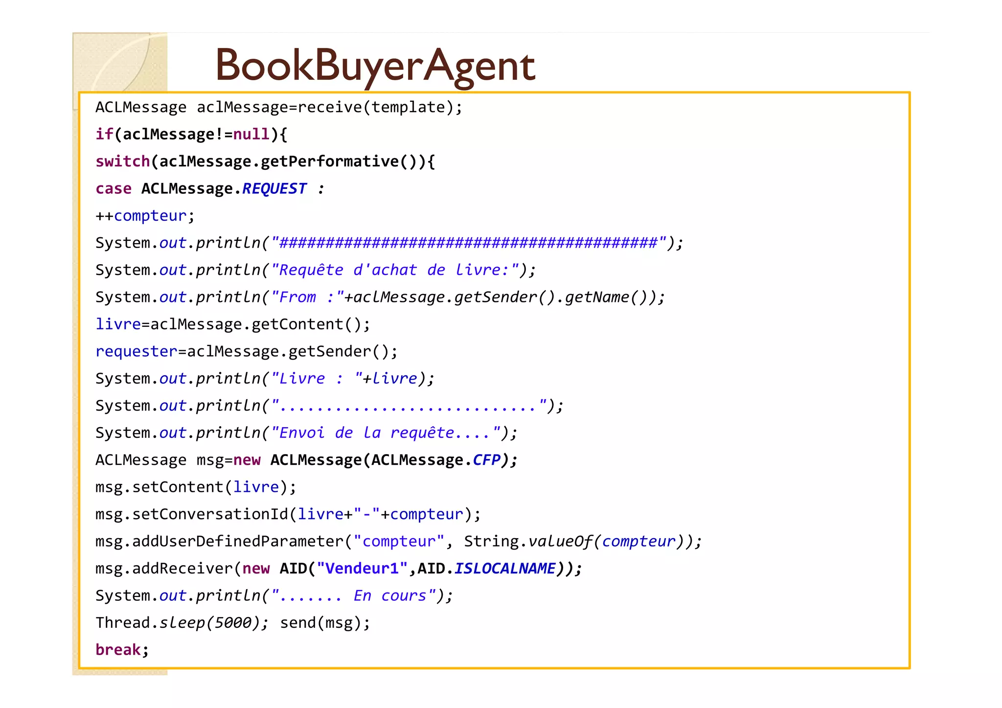 BBooookkBBuuyyeerrAAggeenntt 
ACLMessage aclMessage=receive(template); 
if(aclMessage!=null){ 
switch(aclMessage.getPerformative()){ 
case ACLMessage.REQUEST : 
++compteur; 
System.out.println(#########################################); 
System.out.println(Requête d'achat de livre:); 
System.out.println(From :+aclMessage.getSender().getName()); 
livre=aclMessage.getContent(); 
rreeqquueesstteerr==aaccllMMeessssaaggee..ggeettSSeennddeerr(());; 
System.out.println(Livre : +livre); 
System.out.println(............................); 
System.out.println(Envoi de la requête....); 
ACLMessage msg=new ACLMessage(ACLMessage.CFP); 
msg.setContent(livre); 
msg.setConversationId(livre+-+compteur); 
msg.addUserDefinedParameter(compteur, String.valueOf(compteur)); 
msg.addReceiver(new AID(Vendeur1,AID.ISLOCALNAME)); 
System.out.println(....... En cours); 
Thread.sleep(5000); send(msg); 
break; 
 