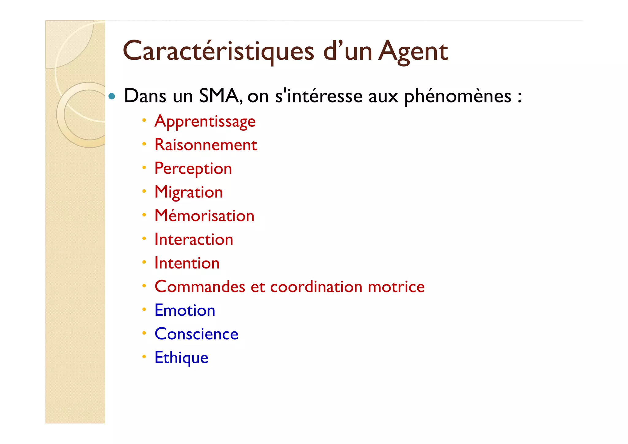 Caractéristiques dd’’uunn AAggeenntt 
 Dans un SMA, on s'intéresse aux phénomènes : 
 Apprentissage 
 Raisonnement 
 Perception 
 Migration 
 MMéémmoorriissaattiioonn 
 Interaction 
 Intention 
 Commandes et coordination motrice 
 Emotion 
 Conscience 
 Ethique 
 