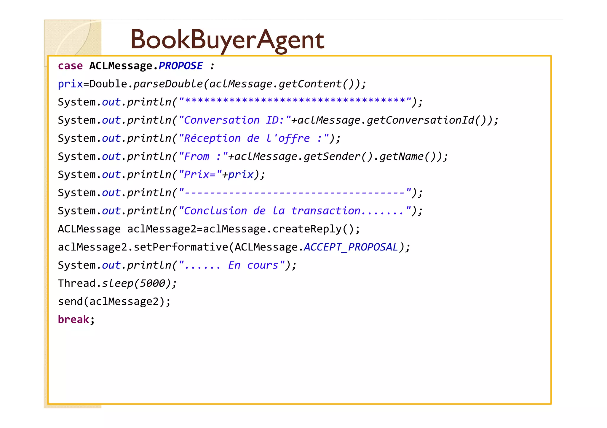 BBooookkBBuuyyeerrAAggeenntt 
case ACLMessage.PROPOSE : 
prix=Double.parseDouble(aclMessage.getContent()); 
System.out.println(***********************************); 
System.out.println(Conversation ID:+aclMessage.getConversationId()); 
System.out.println(Réception de l'offre :); 
System.out.println(From :+aclMessage.getSender().getName()); 
System.out.println(Prix=+prix); 
System.out.println(-----------------------------------); 
SSyysstteemm..oouutt..pprriinnttllnn((CCoonncclluussiioonn ddee llaa ttrraannssaaccttiioonn..............));; 
ACLMessage aclMessage2=aclMessage.createReply(); 
aclMessage2.setPerformative(ACLMessage.ACCEPT_PROPOSAL); 
System.out.println(...... En cours); 
Thread.sleep(5000); 
send(aclMessage2); 
break; 
 