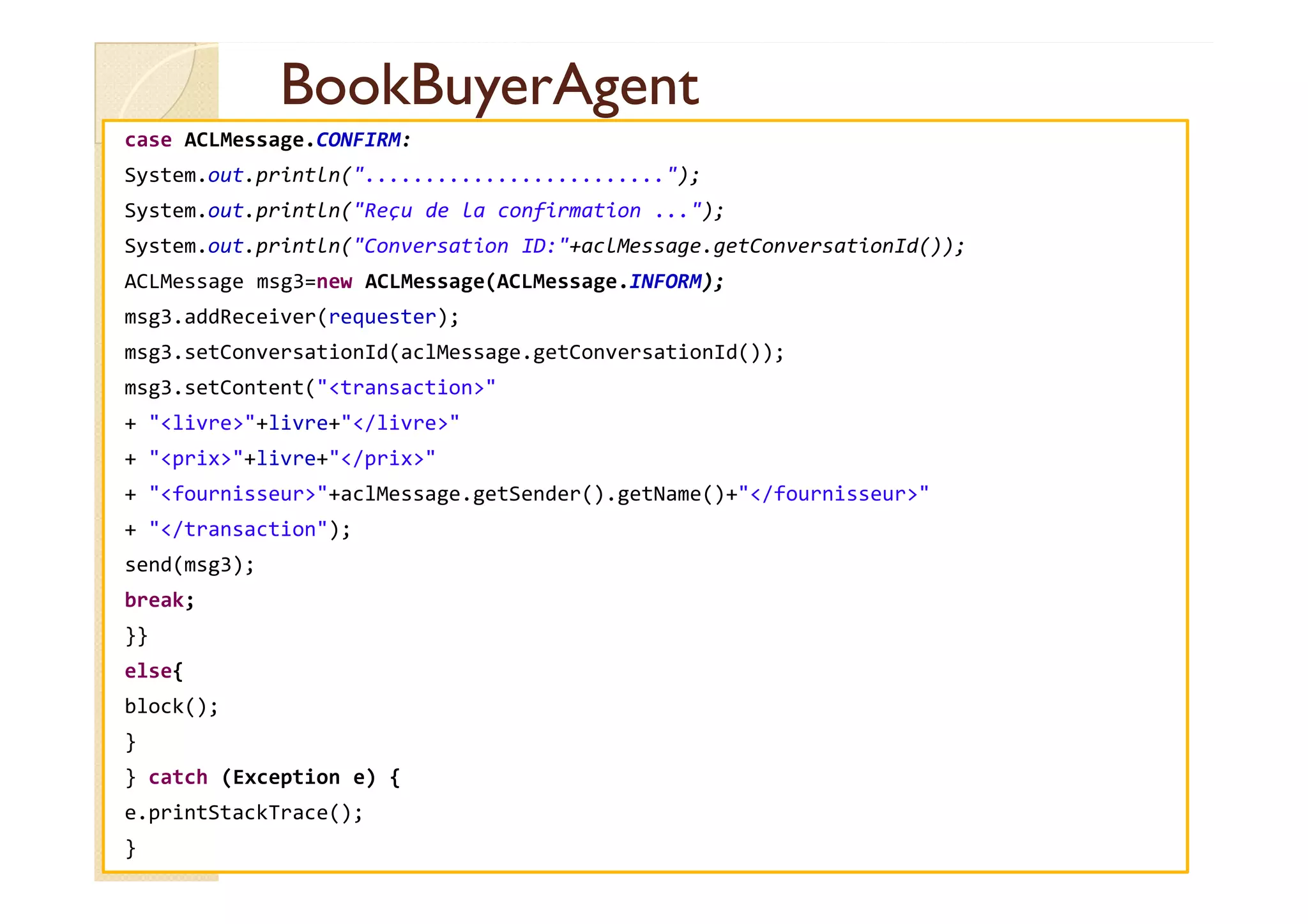 BBooookkBBuuyyeerrAAggeenntt 
case ACLMessage.CONFIRM: 
System.out.println(.........................); 
System.out.println(Reçu de la confirmation ...); 
System.out.println(Conversation ID:+aclMessage.getConversationId()); 
ACLMessage msg3=new ACLMessage(ACLMessage.INFORM); 
msg3.addReceiver(requester); 
msg3.setConversationId(aclMessage.getConversationId()); 
msg3.setContent(transaction 
+ livre+livre+/livre 
++ pprriixx++lliivvrree++//pprriixx 
+ fournisseur+aclMessage.getSender().getName()+/fournisseur 
+ /transaction); 
send(msg3); 
break; 
}} 
else{ 
block(); 
} 
} catch (Exception e) { 
e.printStackTrace(); 
} 
 
