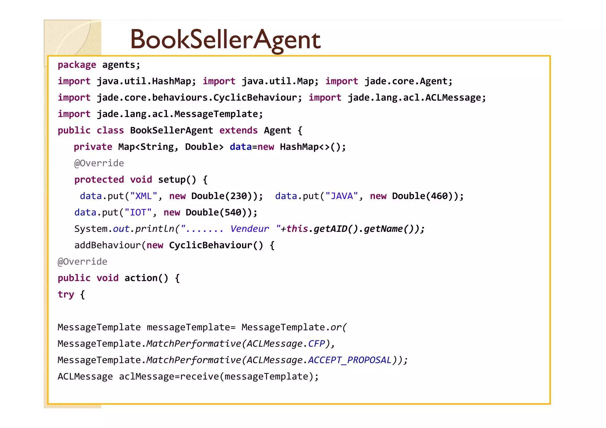 BBooookkSSeelllleerrAAggeenntt 
package agents; 
import java.util.HashMap; import java.util.Map; import jade.core.Agent; 
import jade.core.behaviours.CyclicBehaviour; import jade.lang.acl.ACLMessage; 
import jade.lang.acl.MessageTemplate; 
public class BookSellerAgent extends Agent { 
private MapString, Double data=new HashMap(); 
@Override 
protected void setup() { 
data.put(XML, new Double(230)); data.put(JAVA, new Double(460)); 
ddaattaa..ppuutt((IIOOTT,, nneeww DDoouubbllee((554400))));; 
System.out.println(....... Vendeur +this.getAID().getName()); 
addBehaviour(new CyclicBehaviour() { 
@Override 
public void action() { 
try { 
MessageTemplate messageTemplate= MessageTemplate.or( 
MessageTemplate.MatchPerformative(ACLMessage.CFP), 
MessageTemplate.MatchPerformative(ACLMessage.ACCEPT_PROPOSAL)); 
ACLMessage aclMessage=receive(messageTemplate); 
 