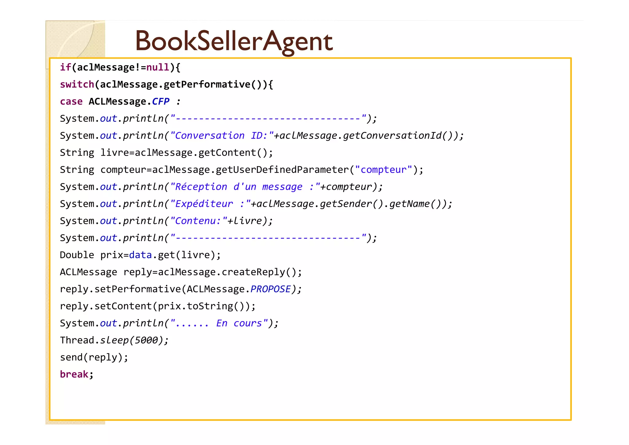 BBooookkSSeelllleerrAAggeenntt 
if(aclMessage!=null){ 
switch(aclMessage.getPerformative()){ 
case ACLMessage.CFP : 
System.out.println(--------------------------------); 
System.out.println(Conversation ID:+aclMessage.getConversationId()); 
String livre=aclMessage.getContent(); 
String compteur=aclMessage.getUserDefinedParameter(compteur); 
System.out.println(Réception d'un message :+compteur); 
System.out.println(Expéditeur :+aclMessage.getSender().getName()); 
SSyysstteemm..oouutt..pprriinnttllnn((CCoonntteennuu::++lliivvrree));; 
System.out.println(--------------------------------); 
Double prix=data.get(livre); 
ACLMessage reply=aclMessage.createReply(); 
reply.setPerformative(ACLMessage.PROPOSE); 
reply.setContent(prix.toString()); 
System.out.println(...... En cours); 
Thread.sleep(5000); 
send(reply); 
break; 
 